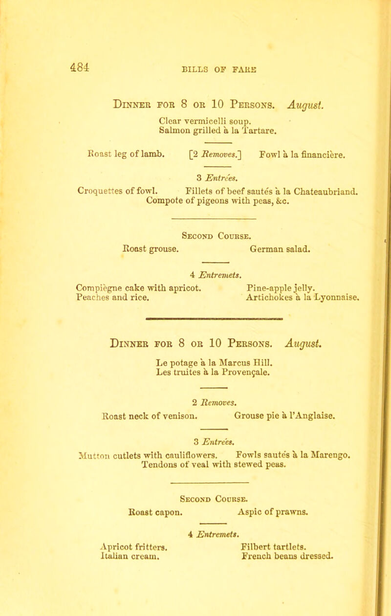 Dinner for 8 or 10 Persons. August. Clear vermicelli soup. Salmon grilled a la Tartare. Roast leg of lamb. [2 Removes.] Fowl a la financiere. 3 Entrees. Croquettes of fowl. Fillets of beef sautes a la Chateaubriand. Compote of pigeons with peas, &c. Second Course. Roast grouse. German salad. 4 Entremets. Compiegne cake with apricot. Pine-apple jelly. Peaches and rice. Artichokes a la Lyonnaise. Dinner for 8 or 10 Persons. August. Le potage a la Marcus Hill. Les truites a la Provenjale. 2 Removes. Roast neck of venison. Grouse pie a l’Anglaise. 3 Entrees. Mutton cutlets with cauliflowers. Fowls saute's a la Marengo. Tendons of veal with stewed peas. Second Course. Roast capon. Aspic of prawns. Apricot fritters. Italian cream. 4 Entremets. Filbert tartlets. French beans dressed.