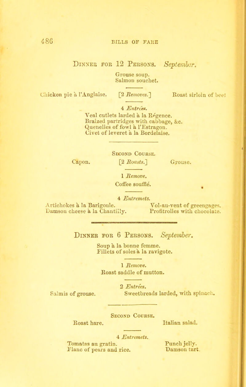 48G Dinneb fob 12 Persons. September. Grouse soup. Salmon souchet. Chicken pie a 1’Anglaise. [2 Removes.] Roast sirloin of beei 4 Entrees. Veal cutlets larded a la Regence. Braized partridges with cabbage, &c. Quenelles of fowl a l’Estragon. Civet of leveret a la Bordelaise. Second Course. Capon. [2 Roasts.'] Grouse. 1 Remove. Coffee souffle'. 4 Entremets. Artichokes a la Barigoule. Vol-au-vent of greengages. Damson cheese a la Ckantiily. Profitrolles with chocolate. Dinneb foe 6 Pebsons. September. Soup a la bonne femme. Fillets of soles a la ravigote. 1 Remove. Roast saddle of mutton. 2 Entrees. Salmis of grouse. Sweetbreads larded, with spinach. Second Course. Roast hare. Italian salad. 4 Entremets. Tomatns au gratin. Flanc of pears and rice. Punch jelly. Damson tart.