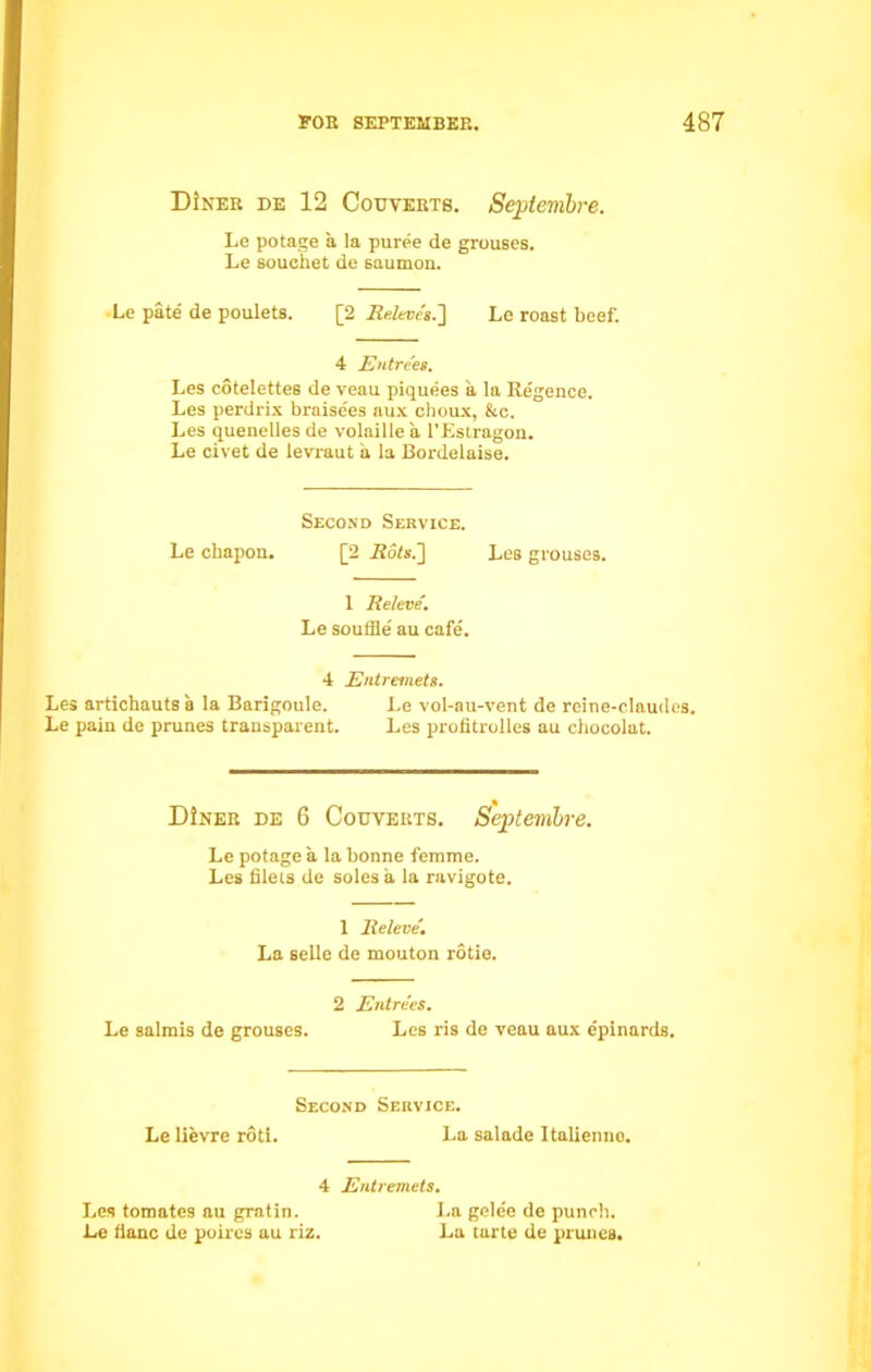 D!ner de 12 Couyerts. Septembre. Le potage a la puree de grouses. Le souchet de saumon. Le pate de poulets. [2 Releves.'] Le roast beef. 4 Entrees. Les cotelettes de veau piquees a la Regence. Les perdrix braise'es aux choux, &c. Les quenelles de volnille a l’Estragon. Le civet de levraut a la Bordelaise. Second Service. Le chapon. [2 Rots.] Les grouses. 1 Releve. Le souffle' au cafe'. 4 Entremets. Les artichauts a la Barigoule. Le vol-au-vent de reine-claudes. Le pain de prunes transparent. Les profitrolles au chocolat. DIner de 6 Codverts. Septembre. Le potage a la bonne femme. Les filets de soles a la ravigote. 1 Releve. La selle de mouton rotie. 2 Entrees. Le salmis de grouses. Les ris de veau aux epinards. Second Service. Le lievre roti. La salade Italienno. 4 Entremets. Les tomates au gratin. J.a gele'e de puneb. Le flanc de poires au riz. La tarte de prunes.