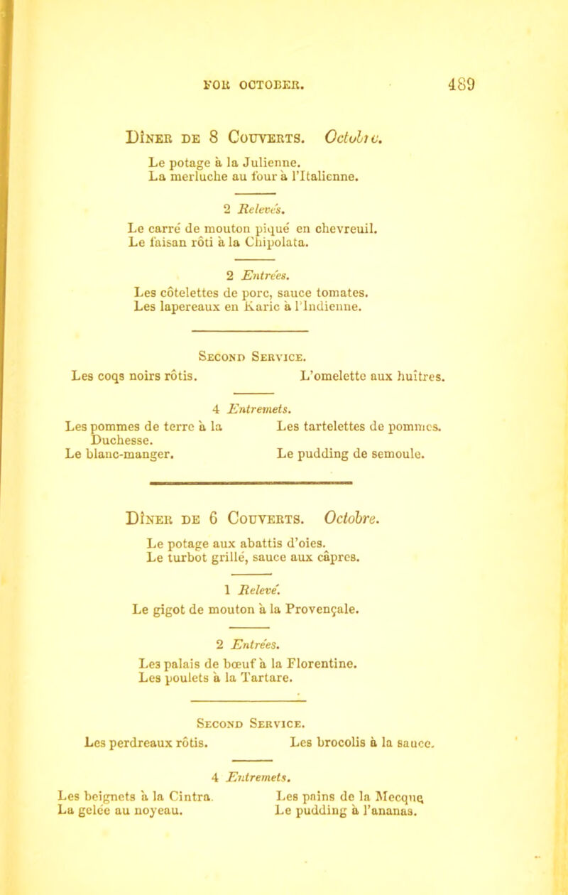 Diner de 8 Couverts. Octultc. Le potage a la Julienne. La merluche au four a l’ltalienne. 2 Releve's. Le carre' de mouton pique en chevreuil. Le faisan roti a la Cliipolata. 2 Entrees. Les cotelettes de pore, sauce tomates. Les lapereaux en Karic a l’lndienne. Les coqs noirs rotis. Second Service. L’omelette aux huitres. 4 Entremets. Les pommes de terre a la Les tartelettes de pommes. Duchesse. Le blanc-manger. Le pudding de semoule. DJner de 6 Couverts. Octdbre. Le potage aux abattis d’oies. Le turbot grille, sauce aux caprcs. 1 Releve'. Le gigot de mouton a la Provengale. 2 Entrees. Le3 palais de bceuf a la Florentine. Les poulets a la Tartare. Second Service. Les perdreaux rotis. Les brocolis a la sauce. 4 Entremets. Les beignets a la Cintra. Les pains de la Mecqug La gele'e au noyeau. Le pudding a 1’ananas.