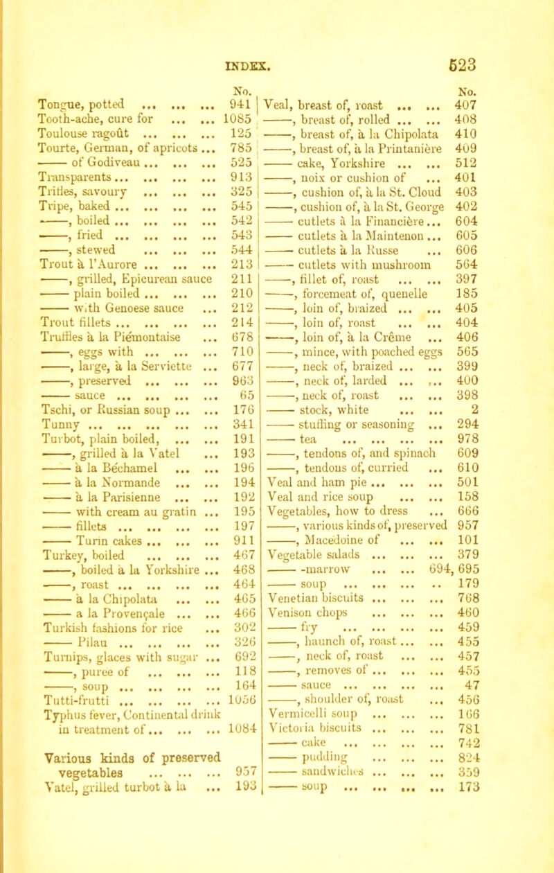 Tongue, potted No. .. 941 Veal, breast of, roast No. 407 Tooth-ache, cure for ... .. 1085 , breast of, rolled 408 Toulouse ragout ... 125 , breast of, a la Chipolata 410 Tourte, German, of apricots ... 785 , breast of, a la Printaniere 409 of Godiveau ... 525 cake, Yorkshire 512 Transparents ... 913 , noix or cushion of 401 Trifles, savoury ... 325 , cushion of, a la St. Cloud 403 Tripe, baked ... 545 , cushion of, a la St. George 402 ■ , boiled ... 542 cutlets if la Financifere... 604 , fried ... 543 cutlets a la Maintenon ... 605 , stewed ... 544 cutlets a la Russe 606 Trout h l’Aurore ... 213 cutlets with mushroom 564 ■ , grilled. Epicurean sauce 211 plain boiled 210 w.th Genoese sauce ... 212 Trout fillets 214 Truffles a la Piemontaise ... 678 , eggs with 710 , large, a la Serviette ... 677 , preserved 963 sauce 65 Tschi, or Russian soup 176 Tunny 341 Turbot, plain boiled, 191 , grilled a la Vatel ... 193 a la Bechamel 196 a la Normande 194 ■ a la Parisienne 192 with cream au gratin ... 195 fillets 197 Turin cakes 911 Turkey, boiled 467 , boiled a la Yorkshire ... 468 , roast 464 a la Chipolata 4G5 a la Proven9ale 466 Turkish fashions for rice ... 302 Pilau 326 Turnips, glaces with sugar ... 692 , puree of 118 , soup 164 Tutti-frutti 1056 Typhus fever, Continental drink in treatment of 1084 Various kinds of preserved vegetables 957 Vatel, grilled turbot it la ... 193 -, fillet of, roast , forcemeat of, quenelle , loin of, braized , loin of, roast , loin of, a la Creme , mince, with poached eggs , neck of, braized -, neck of, larded ... ... , neck of, roast stock, white stufBng or seasoning ... tea , tendons of, and spinach , tendons of, curried ... Veal and ham pie Veal and rice soup ... ... Vegetables, how to dress ... , various kinds of, preserved , Macedoine of Vegetable salads marrow soup ... Venetian biscuits Venison chops fry , haunch of, r , neck of, roast , removes of sauce ... , shoulder of, Vermicelli soup Victoria biscuits cake ... pudding sandwiches soup ... oast. roast 397 185 405 404 406 565 399 400 398 2 294 978 609 610 501 158 666 957 101 ... 379 694, 695 .. 179 ... 768 ... 460 ... 459 ... 455 ... 457 ... 455 ... 47 ... 456 ... 166 ... 781 ... 742 ... 824 ... 359 ... 173