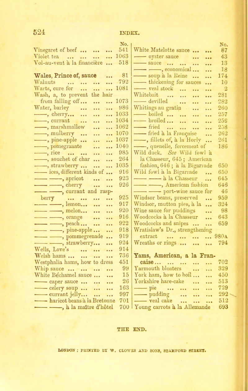 Vinegaret of beef Violet tea Vol-au-vent a, la financibre Wales, Prince of, sauce Walnuts Warts, cure for Wash, a, to prevent the hair from falling off Water, barley , cherry , currant , marshmallow , mulberry , pine-apple , pomegranate , rice , souchet of char ... •——, strawberry ices, different kinds of , apricot , cherry ... , currant and rasp- berry -, lemon —, melon... ••• orange ... -, peach -, pine-apple... No. 541 1063 518 81 792 1081 1073 986 1033 1034 1062 1070 1037 1040 985 264 1035 916 923 926 925 917 920 916 922 918 919 White Matelotte sauce oyster sauce sauce , economical soup a la Heine thickening for sau veal stock ... Whitebait devilled Whitings au gratin boiled broiled fried fried a la Frangaise , fillets of, a la Horlv , quenelle, forcemeat of Wild duck. See Wild fowl la Chasseur, 645; American fashion, 646 ; a la Bigarrade Wild fowl a la Bigarrade ... a la Chasseur , American fashion port-wine sauce for Windsor beans, preserved ... Windsor, mutton pies, a la ... Wine sauce for puddings ... Woodcocks a la Chasseur ... Woodcocks and snipes Wratislaw’s Dr., strengthening extract No. 87 43 13 18 174 10 2 281 282 260 257 25S 258 262 261 186 650 650 645 646 46 959 324 98 643 659 980a , strawberry 924 Wreaths or rings 794 Wells, Love’s ... 914 Welsh hams 736 Yams, American, a la Fran- Westphalia hams, how to dress 451 caise 702 Whip sauce 99 Yarmouth bloaters 329 White Bechamel sauce 15 York ham, how to boil 450 • caper sauce 26 Yorkshire hare-cake 513 celery soup 163 pie 729 • currant jelly 997 pudding 292 ■ haricot beans a la Bretonne 701 veal cake 512 • , a la maitre d’hotel 700 Young carrots a la Allemande 693 THE END. LONDON ; FKINYED DX W. CLOWES AND SONS, STAMFORD FTREKT.
