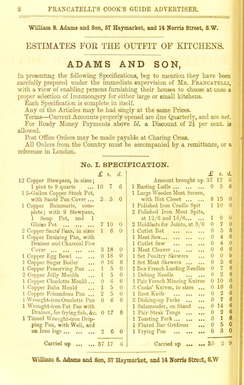 William S. Adams and Son, 57 Haymarket, and 14 Norris Street, S.W. ESTIMATES FOR THE OUTFIT OF EITCHENS. ADAMS AND SON, In presenting the following Specifications, beg to mention they have been carefully prepared under the immediate supervision of Mb. Francatelli, with a view of enabling persons furnishing their houses to choose at once a proper selection of Ironmongery for either large or small kitchens. Each Specification is complete in itself. Any of the Articles may he had singly at the same Prices. Terms—Current Accounts properly opened are due Quarterly, and are net. For Ready Money Payments above 51. a Discount of 2i per cent, is allowed. Post Office Orders may he made payable at Charing Cross. All Orders from the Country must he accompanied by a remittance, or a reference in London. No. I. SPECIFICATION. £ s. d. £ S, d. 12 Copper Stewpans, in sizes; Amount brought up 37 17 6 1 pint to 9 quarts ... 10 7 6 1 Basting Ladle 0 5 6 1 5-Gallon Copper Stock Pot, 1 Large Wooden Meat Screen, with Saute Pan Cover ... 3 5 0 with Hot Closet 8 15 0 1 Copper Bainmarie, com- 1 Polished Iron Cradle Spit 1 10 0 plete; with 9 Stewpans, 2 Polished Iron Meat Spits, 1 Soup Pot, and 1 at 12/6 and 16/6 1 9 0 Glaize Pot 7 10 0 2 Holdfasts for Joints, at 3/6 0 7 0 2 Copper Saute Pans, in sizes 1 6 0 1 Cutlet Bat 0 5 6 1 Copper Braizing Pan, with 1 Meat Saw 0 4 6 Drainer and Charcoal Fire 1 Cutlet Saw 0 4 0 Cover 3 18 0 1 Meat Cleaver 0 6 6 1 Copper Egg Bowl 0 18 0 1 Set Poultry Skewers 0 0 9 1 Copper Sugar Boiler 0 16 6 1 Set Meat Skewers 0 2 6 1 Copper Preserving Pan ... 1 5 0 1 Box French Larding Needles 0 7 6 2 Copper Jelly Moulds 1 5 0 1 Dobing Needle ... ... 0 2 6 1 Copper Charlotte Mould ... 0 6 6 1 Pair French Mincing Knives 0 10 0 1 Copper Baba Mould 1 5 0 3 Cooks’ Knives, in sizes ... 0 16 6 1 Copper Fricandeau Pan ... 2 5 0 1 Root Knife 0 2 6 1 Wrought-iron Omelette Pan 0 6 6 2 Dishing-up Forks 0 7 6 1 Wrought-iron Fat Pan with 1 Salamander, on Stand ... 0 14 6 Drainer, for frying fish, &c. 0 17 6 1 Pair Steak Tongs 0 2 6 1 finned W rough t-ij-on Drip- 1 Toasting Fork 0 1 6 ping Pan, with Well, and 1 Fluted Bar Gridiron ... 0 5 0 on Iron legs 2 C 0 1 Frying Pan 0 3 0 Carried up 37 17 6 Carried up ... ... 55 2 9