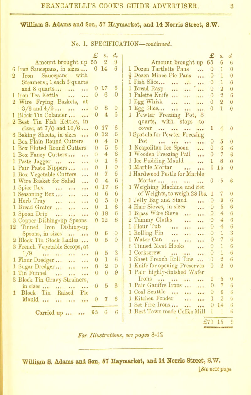 William S. Adams and Son, 57 Haymarket, and 14 Norris Street, S.W. No. I. SPECIFICATION—continued. £ S. d. £ s. d Amount brought up 55 2 9 Amount brought up 55 6 t) 6 Iron Saucepans, in sizes ... 0 14 6 1 Dozen Tartlette Pans 0 1 0 2 Iron Saucepans with J Dozen Mince Pie Pans ... 0 1 0 Steamers; 1 each 6 quarts 1 Fish Slice 0 1 6 and 8 quarts 0 17 6 1 Bread Rasp *... 0 2 0 1 Iron Tea Kettle 0 6 0 1 Palette Knife 0 2 6 2 Wire Frying Baskets, at 1 Egg Whisk 0 2 0 3/6 and 4/6 0 8 0 1 Egg Slice 0 i 0 1 Block Tin Colander 0 4 6 1 Pewter Freezing Pot, 3 2 Best Tin Fish Kettles, in quarts, with stops to sizes, at 7/0 and 10/6 ... 0 17 6 cover 1 4 0 3 Baking Sheets, in sizes ... 0 12 6 1 Spatula for Pewter Freezing 1 Box Plain Round Cutters 0 4 0 Pot 0 5 0 1 Box Fluted Round Cutters 0 5 6 1 Neapolitan Ice Spoon ... 0 6 6 1 Box Fancy Cutters 0 4 6 1 Wooden Freezing Pail 0 7 6 1 Paste Jagger ... 0 1 6 1 Ice Pudding Mould ... 1 8 0 1 Pah' Paste Nippers 0 1 0 1 Marble Mortar 1 15 0 1 Box Vegetable Cutters ... 0 7 6 1 Hardwood Pestle for Marble 1 Wire Basket for Salad ... 0 4 6 Mortar 0 5 6 1 Spice Box 0 17 6 1 Weighing Machine and Set 1 Seasoning Box 0 6 6 of Weights, to weigh 28 lbs. 1 7 0 1 Herb Tray 0 5 0 1 Jelly Bag and Stand ... 0 9 6 1 Bread Grater 0 1 6 4 Hair Sieves, in sizes 0 5 6 1 Spoon Drip 0 18 6 1 Brass Wire Sieve 0 4 6 3 Copper Dishing-up Spoons 0 12 6 2 Tammy Cloths 0 4 6 12 Tinned Iron Dishing-up 1 Flour Tub 0 4 6 Spoons, in sizes 0 6 0 1 Rolling Pin 0 1 3 2 Block Tin Stock Ladles ... 0 5 0 1 Water Can 0 7 6 3 French Vegetable Scoops, at 6 Tinned Meat Hooks 0 1 6 1/9 0 5 3 1 Corkscrew 0 1 6 1 Flour Dredger 0 1 6 1 Sheet French Roll Tins ... 0 2 6 1 Sugar Dredger 0 2 0 1 Knife for opening Preserves 0 2 0 1 Tin Funnel 0 0 9 1 Pair highly'-finished Wafer 3 Block Tin Gravy Strainers, Irons 1 5 0 ia sizes 0 5 3 1 Pair Gauffre Irons 0 7 6 1 Block Tin Raised Pie 1 Coal Scuttle 0 6 6 Mould 0 7 6 1 Kitchen Fender 1 2 9 1 Set Fire Irons 0 14 Carried up 65 6 6 1 Best Town made Coflee Mill 1 1 G £79 15 9 For Illustrations, sec pages 8-1 £ William 6. Adams and Son, 57 Haymarket, and 14 Norris Street, S.W. [SKnaxpugt