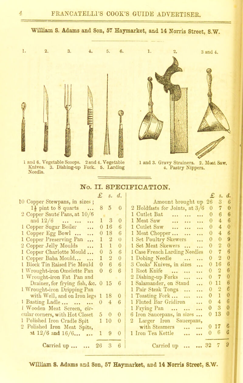 William S. Adams and Son, 57 Haymarket, and 14 Norris Street, S.W. No. IT. SPECIFICATION. £ s. d. £ s. d. 10 Copper Stewpans, in sizes ; Amount brought up 26 3 6 li pint to 8 quarts ... 8 5 0 2 Holdfasts for Joints, at 3/6 0 7 0 2 Copper Saute' Pans, at 10/6 1 Cutlet Bat 0 6 6 and 12/6 1 3 0 1 Meat Saw 0 4 6 1 Copper Sugar Boiler ... 0 16 6 1 Cutlet Saw 0 4 0 1 Copper Egg Bowl 0 18 6 1 Meat Chopper 0 4 6 1 Copper Preserving Pan ... 1 2 0 1 Set Poultry Skewers 0 0 9 2 Copper Jelly Moulds ... 1 1 0 1 Set Meat Skewers 0 2 0 1 Copper Charlotte Mould ... 0 5 6 1 Case French Larding Needles 0 7 6 1 Copper Baba Mould 1 2 0 1 Dobing Needle 0 2 0 1 Block Tin Raised Pie Mould 0 6 6 3 Cooks’ Knives, in sizes ... 0 16 6 1 Wrought-iron Omelette Pan 0 6 6 1 Root Knife 0 2 6 1 Wrought-iron Fat Pan and 2 Dishing-up Forks 0 7 0 Drainer, for frying fish, &c. 0 15 6 1 Salamander, on Stand 0 11 6 1 Wrought-iron Dripping Pan 1 Pair Steak Tongs 0 2 6 with Well, and on Iron legs 1 18 0 1 Toasting Fork 0 1 0 1 Basting Ladle 0 4 6 1 Fluted Bar Gridiron 0 4 6 1 Wooden Meat Screen, cir- 1 Frying Pan 0 3 0 oular corners, with Hot Closet 5 0 0 6 Iron Saucepans, in sizes ... 0 13 0 1 Polished Iron Cradle Spit 1 10 0 2 Larger Iron Saucepans, 2 Polished Iron Meat Spits, with Steamers 0 17 6 at 12/6 and 16/6 1 9 0 1 Iron Tea Kettle 0 6 6 Carried up 26 3 6 Carried up ... ... 32 7 9