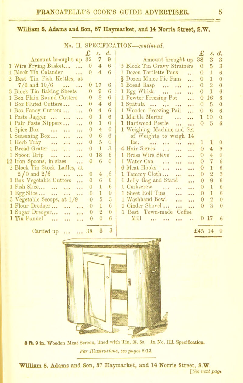 William S. Adams and Son, 57 Haymarket, and 14 Norris Street, S.W. No. II. SPECIFICATION—continued. £ S. d. £ s. d. Amount brought up 32 7 9 Amount brought up 38 3 3 1 Wire Frying Basket 0 4 6 3 Block Tin Gravy Strainers 0 5 3 1 Block Tin Colander 0 4 6 1 Dozen Tartlette Pans 0 1 6 2 Best Tin Fish Kettles, at J Dozen Mince Pie Pans 0 1 0 7/0 and 10/6 0 17 6 1 Bread Rasp • . • 0 o 0 3 Block Tin Baking Sheets 0 9 6 1 Egg Whisk • . • 0 i 6 1 Box Plain Round Cutters 0 3 6 1 Pewter Freezing Pot 0 16 6 1 Box Fluted Cutters 0 4 6 1 Spatula • • • 0 5 0 1 Box Fancy Cutters 0 4 6 1 Wooden Freezing Pail ... 0 6 6 1 Paste Jagger 0 1 6 1 Marble Mortar • • • 1 10 0 1 Pair Paste Nippers 0 1 0 1 Hardwood Pestle 0 5 6 1 Spice Box 0 4 6 1 Weighing Machine and Set 1 Seasoning Box 0 6 6 of Weights to weigh 14 1 Herb Tray 0 5 0 lbs • •• 1 i 0 1 Bread Grater 0 1 3 4 Hair Sieves 0 4 9 1 Spoon Drip 0 18 6 1 Brass Wire Sieve ... • •• 0 4 0 12 Iron Spoons, in sizes 0 6 0 1 Water Can • • • 0 7 6 2 Block Tin Stock Ladles, at 6 Meat Hooks 0 1 6 2 /0 and 2/6 0 4 6 1 Tammy Cloth • • • 0 2 3 1 Box Vegetable Cutters ... 0 6 6 1 Jelly Bag and Stand ,,, 0 9 6 1 Fish Slice 0 1 6 1 Corkscrew • • • 0 1 (j 1 Egg Slice 0 1 0 1 Sheet Roll Tins • • • 0 1 6 3 Vegetable Scoops, at 1/9 0 5 3 1 Washhand Bowl ... • •• 0 2 0 1 Flour Dredger 0 1 6 1 Cinder Shovel . . • 0 3 0 1 Sugar Dredger 0 2 0 1 Best Town-made Coffee 1 Tin Funnel 0 0 6 Mill •• 0 17 6 Carried up 38 3 3 £45 14 0 8 ft. 9 In. Wooden Meat Screen, lined with Tin, 31. 5s. In No. III. Specification. Far Illustrations, seepages 8-12. William S. Adams and Son, 57 Haymarket, and 14 Norris Street, S.W. [Fee next page