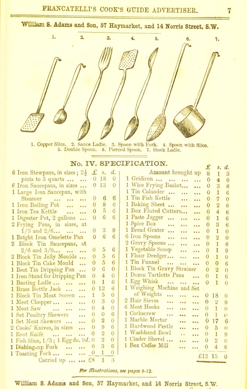 William S. Adams and Son, 57 Haymarket, and 14 Norris Street. S.W. 2* 3. 4. 5. 6. 7. s. 18 13 6 8 5 6 3 6 No. IV. 6 Iron Stewpans, in sizes; 2£ £ pints to 5 quarts 0 6 Iron Saucepans, in sizes ... 0 1 Large Iron Saucepan, with Steamer 0 1 Iron Boiling Pot 0 1 Iron Tea Kettle 0 1 Digester Pot, 2 gallons ... 0 2 Frying Pans, in sizes, at 1/3 and 2/6 0 1 Bright Iron Omelette Pan 0 2 Block Tin Saucepans, at 2/6 and 3/0 0 5 6 2 Block Tin Jelly Moulds ... 0 5 6 1 Block Tin Cake Mould ... 0 5 6 1 Best Tin Dripping Pan ...0 6 0 1 Iron Stand for Dripping Pan 0 4 0 1 Basting Ladle 0 1 6 1 Brass Bottle Jack 0 12 6 1 Block Tin Meat Screen ... 1 5 0 1 Meat Chopper 0 3 0 1 Meat Saw ... 0 4 0 1 Set Poultry Skewers ... 0 0 6 1 Set Meat Skewers 0 2 0 2 Cooks’ Knives, in sizes ... 0 9 6 1 Root Knife 0 2 0 1 Fish Slice, 1/3 ; 1 Egg do. 9d. 0 2 0 1 Dishing-up Fork 0 3 6 1 Toasting Fork 0 10 Carried up £8 1 3 SPECIFICATION. d. Amount brought up 0 1 Gridiron 1 Wire Frying Basket 1 Tin Colander ... 1 Tin Fish Kettle 1 Baking Sheet ... 1 Box Fluted Cutters 1 Paste Jagger ... 1 Spice Box ... 1 Bread Grater ... 6 Iron Spoons 2 Gravy Spoons ... 1 Vegetable Scoop 1 Flour Dredger... 1 Tin Funnel 1 Block Tin Gravy Strainer 1 Dozen Tartlette Pans 1 Egg Whisk 1 Weighing Machine of Weights ... 2 Hair Sieves 6 Meat Hooks 1 Corkscrew 1 Marble Mortar 1 Hardwood Pestle 1 Washhand Bowl 1 Cinder Shovel ... 1 Box Coflee Mill d Set £ 8 0 0 0 0 0 0 0 0 0 0 0 0 0 0 0 0 0 0 0 0 0 0 0 0 0 0 s. d. 1 3 1 0 18 0 1 0 17 6 2 0 4 6 £12 15 0 For Illustrations, see pages 8-12.