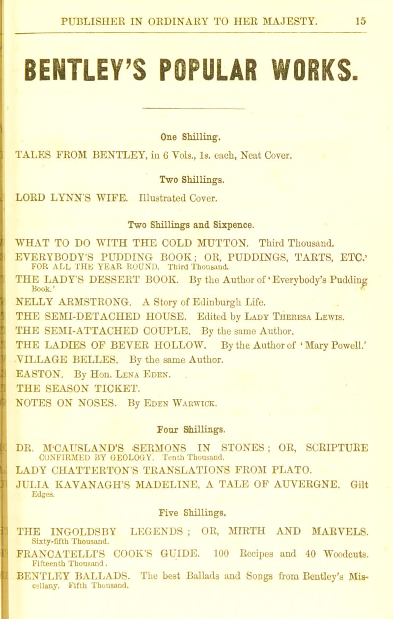 BENTLEY’S POPULAR WORKS. One Shilling. I TALES FROM BENTLEY, in 6 Vols., Is. each, Neat Cover. Two Shillings. I LORD LYNN'S WIFE. Illustrated Cover. Two Shillings and Sixpence. !WHAT TO DO WITH THE COLD MUTTON. Third Thousand. EVERYBODY’S PUDDING BOOK; OR, PUDDINGS, TARTS, ETC.’ FOR ALL THE YEAR ROUND. Third Thousand. , THE LADY’S DESSERT BOOK. By the Author of‘Everybody’s Pudding Book. ’ ■P I NELLY ARMSTRONG. A Story of Edinburgh Life. I THE SEMI-DETACHED HOUSE. Edited by Lady Theresa Lewis. THE SEMI-ATTACHED COUPLE. By the same Author. I THE LADIES OF BEVER HOLLOW. By the Author of « Mary Powell.’ I VILLAGE BELLES. By the same Author. I EASTON. By Hon. Lena Eden. I THE SEASON TICKET. I NOTES ON NOSES. By Eden Warwick. Four Shillings. I DR. M‘CAUSLAND’S SERMONS IN STONES ; OR, SCRIPTURE CONFIRMED BY GEOLOGY. Tenth Thousand. I LADY CHATTERTON'S TRANSLATIONS FROM PLATO. I JULIA KAVANAGII’S MADELINE, A TALE OF AUVERGNE. Gilt Edges. Five Shillings, I THE INGOLDSBY LEGENDS ; OR, MIRTH AND MARVELS. Sixty-fifth Thousand. I FRANCATELLI’S COOK'S GUIDE. 100 Recipes and 40 Woodcuts. Fifteenth Thousand. I BENTLEY BALLADS. The best Ballads and Songs from Bentley’s Mis- cellany. Fifth Thousand.