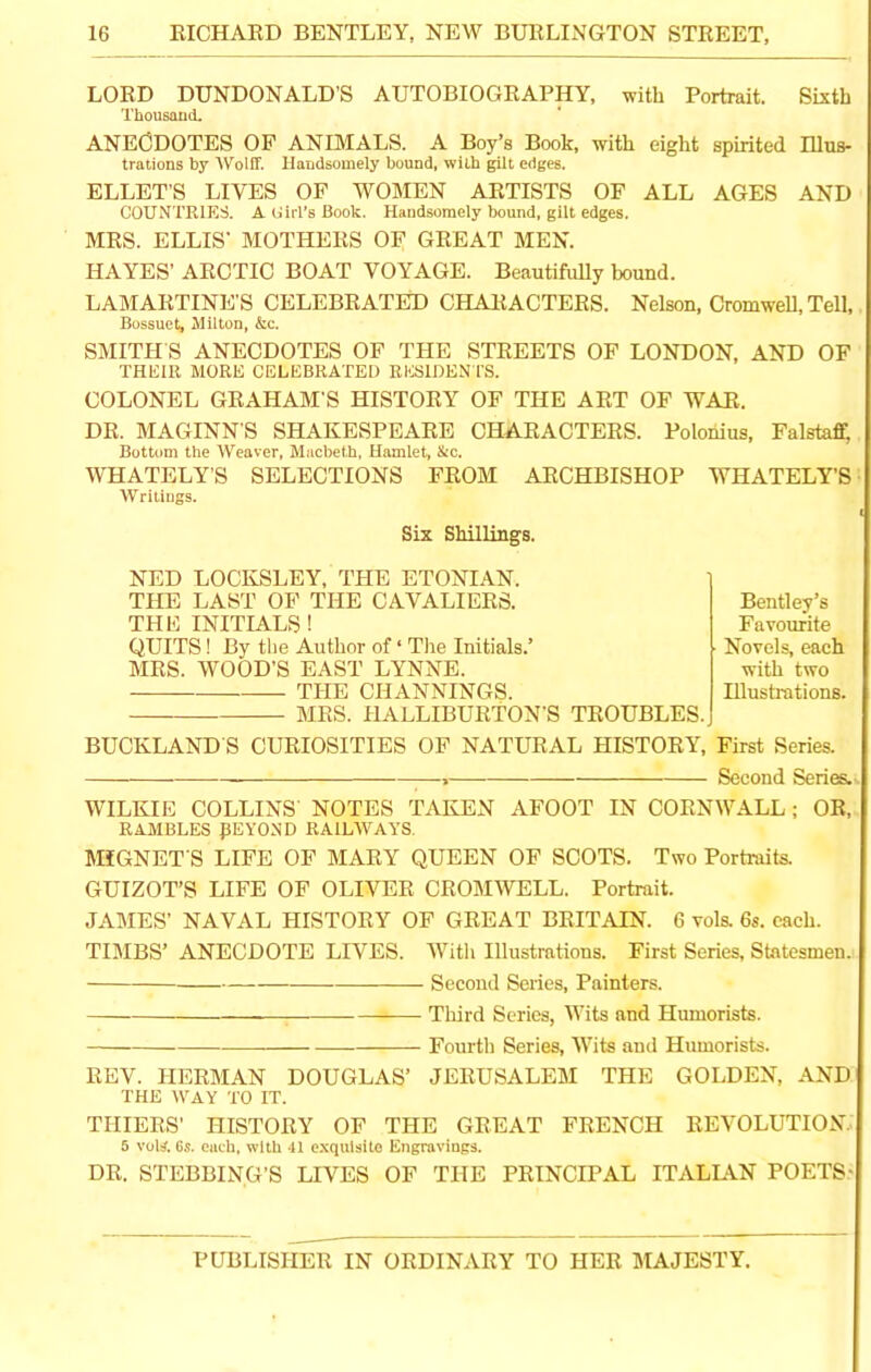 LORD DUNDONALD’S AUTOBIOGRAPHY, with Portrait. Sixth Thousand. ANECDOTES OF ANIMALS. A Boy’s Book, with eight spirited Illus- trations by Wolff. Handsomely bound, with gilt edges. ELLET'S LIVES OF WOMEN ARTISTS OF ALL AGES AND COUNTRIES. AUirl’sBook. Handsomely bound, gilt edges. MRS. ELLIS’ MOTHERS OF GREAT MEN. HAYES’ ARCTIC BOAT VOYAGE. Beautifully bound. LAMARTINE'S CELEBRATED CHARACTERS. Nelson, Cromwell, Tell, Bossuet, Milton, &c. SMITH’S ANECDOTES OF THE STREETS OF LONDON, AND OF THEIR MORE CELEBRATED RESIDEN TS. COLONEL GRAHAM'S HISTORY OF THE ART OF WAR. DR. MAGINN’S SHAKESPEARE CHARACTERS. Polonius, Falsta$ Bottom the Weaver, Macbeth, Hamlet, &c. WHATELY’S SELECTIONS FROM ARCHBISHOP WHATELY’S Writings. Six Shillings. NED LOCKSLEY, THE ETONIAN. THE LAST OF THE CAVALIERS. THE INITIALS ! QUITS! By the Author of ‘ The Initials.’ MRS. WOOD'S EAST LYNNE. THE CHANNINGS. MRS. HALLIBURTON’S TROUBLES. Bentley’s Favourite Novels, each with two Illustrations. BUCKLANDS CURIOSITIES OF NATURAL HISTORY, First Series. , Second Series. . WILKIE COLLINS NOTES TAKEN AFOOT IN CORNWALL; OR, RAMBLES J5EY0ND RAILWAYS. MfGNET S LIFE OF MARY QUEEN OF SCOTS. Two Portraits. GUIZOT’S LIFE OF OLIVER CROMWELL. Portrait. JAMES’ NAVAL HISTORY OF GREAT BRITAIN. 6 vols. 6s. each. TIMBS’ ANECDOTE LIVES. With Illustrations. First Series, Statesmen. Second Series, Painters. Third Series, Wits and Humorists. Fourth Series, Wits and Humorists. REV. HERMAN DOUGLAS’ JERUSALEM THE GOLDEN, AND THE WAY TO IT. THIERS’ HISTORY OF THE GREAT FRENCH REVOLUTION. 5 voli. 6s. each, with 41 exquisite Engravings. DR. STEBBING’S LIVES OF THE PRINCIPAL ITALIAN POETS- PUBLISHER IN ORDINARY TO HER MAJESTY.