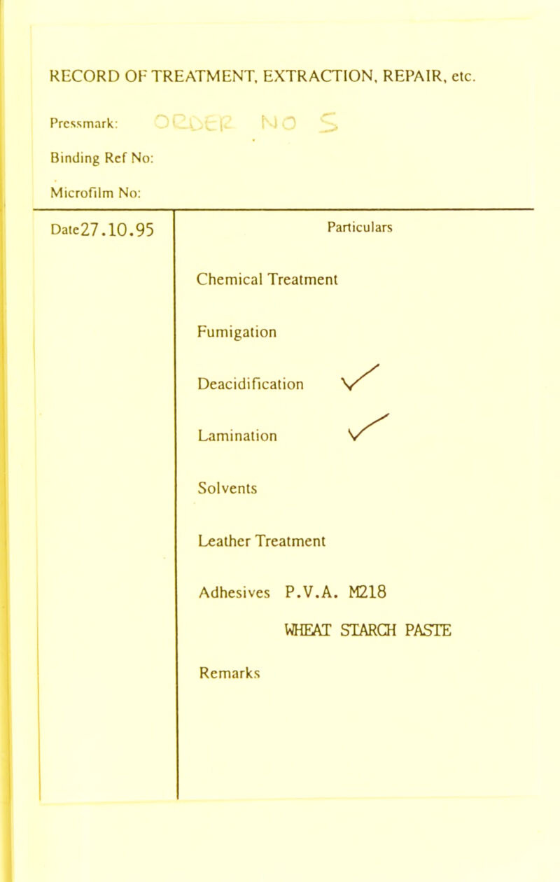 RECORD OF TREATMENT, EXTRACTION, REPAIR, etc. Pressmark: Binding Ref No: Microfilm No: NO S Date27.10.95 Particulars Chemical Treatment Fumigation Deacidification Lamination V” Solvents Leather Treatment Adhesives P.V.A. M218 WHEAT STARCH PASTE Remarks