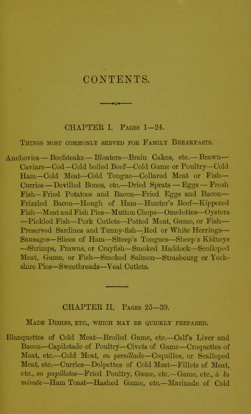 CONTENTS. CHAPTER I. Pages 1-24. Things most commonly served for Family Breakfasts. Anchovies — Beefsteaks — Bloaters—Brain Cakes, etc.— Brawn— Caviare—Cod—Cold boiled Beef—Cold Game or Poultry—Cold Ham—Cold Meat—Cold Tongue—Collared Meat or Fisli— Curries — Devilled Bones, etc.—Dried Sprats — Eggs — Fresh Fish—Fried Potatoes and Bacon—Fried Eggs and Bacon— Frizzled Bacon—Hough of Ham—Hunter’s Beef—Kippered Fish—Meat and Fish Pies—Mutton Chops—Omelettes—Oysters —Pickled Fish—Pork Cutlets—Potted Meat, Game, or Fish— Preserved Sardines and Tunny-fish—Bed or White Herrings— Sausages—Slices of Ham—Slleep’s Tongues—Sheep's Kidneys —Shrimps, Prawns, or Crayfish—Smoked Haddock—Scolloped Meat, Game, or Fish—Smoked Salmon—Strasbourg or York- shire Pies—Sweetbreads—Yeal Cutlets. CHAPTER II. Pages 25-39. Made Dishes, etc., which may be quickly prepared. Blanquettes of Cold Meat—Broiled Game, etc.—Calfs Liver and Bacon—Capilotade of Poultry—Civets of Game—Croquettes of Meat, etc.—Cold Meat, en persillade—Coquilles, or Scalloped Meat, etc.—Curries—Dolpettes of Cold Meat—Fillets of Meat, etc., en papillotes—Fried Poultry, Game, etc.— Game, etc., a la minute—Ham Toast—Hashed Game, etc.—Marinade of Cold
