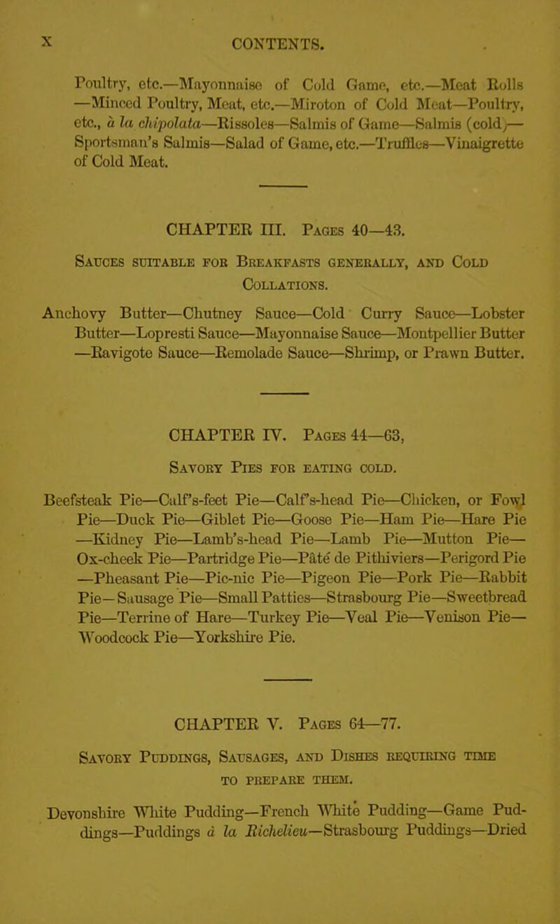 Poultry, etc.—Mayonnaise of Cold Game, etc.—Meat Rolls —Minced Poultry, Meat, etc.—Miroton of Cold Meat—Poultry, etc., a la chipolata—Rissoles—Salmis of Game—Salmis (coldj— Sportsman’s Salmis—Salad of Game, etc.—Truffles—Vinaigrette of Cold Meat. CHAPTER m. Pages 40—43. Sauces suitable fob Breakfasts generally, and Cold Collations. Anchovy Butter—Chutney Sauce—Cold Curry Sauce—Lobster Butter—Lopresti Sauce—Mayonnaise Sauce—Montpellier Butter —Ravigote Sauce—Remolade Sauce—Shrimp, or Prawn Butter. CHAPTER IV. Pages 44—63, Savory Pies for eating cold. Beefsteak Pie—Calf’s-feet Pie—Calfs-head Pie—Chicken, or Fowl Pie—Duck Pie—Giblet Pie—Goose Pie—Ham Pie—Hare Pie —Kidney Pie—Lamb’s-head Pie—Lamb Pie—Mutton Pie— Ox-cheek Pie—Partridge Pie—Pate de Pithiviers—Perigord Pie —Pheasant Pie—Pic-nic Pie—Pigeon Pie—Pork Pie—Rabbit Pie—Sausage Pie—Small Patties—Strasbourg Pie—Sweetbread Pie—Terrine of Hare—Turkey Pie—Veal Pie—Venison Pie— Woodcock Pie—Yorkshire Pie. CHAPTER V. Pages 64—77. Savory Puddings, Sausages, and Dishes requiring time TO PREPARE THEM. Devonshire White Pudding—French White Pudding—Game Pud- dings—Puddings a la Biclidieu—Strasbourg Puddings—Dried