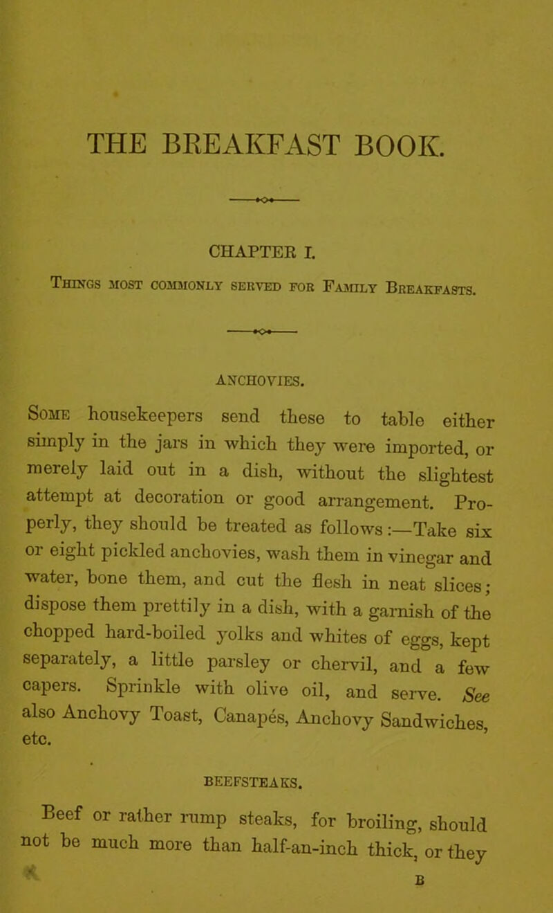 THE BREAKFAST BOOK. CHAPTER I. Things .most commonly served for Family Breakfasts. ANCHOVIES. Some housekeepers send these to table either simply in the jars in which they were imported, or merely laid out in a dish, without the slightest attempt at decoration or good arrangement. Pro- perly, they should be treated as followsTake six or eight pickled anchovies, wash them in vinegar and water, bone them, and cut the flesh in neat slices ; dispose them prettily in a dish, with a garnish of the chopped hard-boiled yolks and whites of eggs, kept separately, a little parsley or chervil, and a few capers. Sprinkle with olive oil, and serve. See also Anchovy Toast, Canapes, Anchovy Sandwiches, etc. BEEFSTEAKS. Beef or rather rump steaks, for broiling, should not be much more than half-an-inch thick, or they