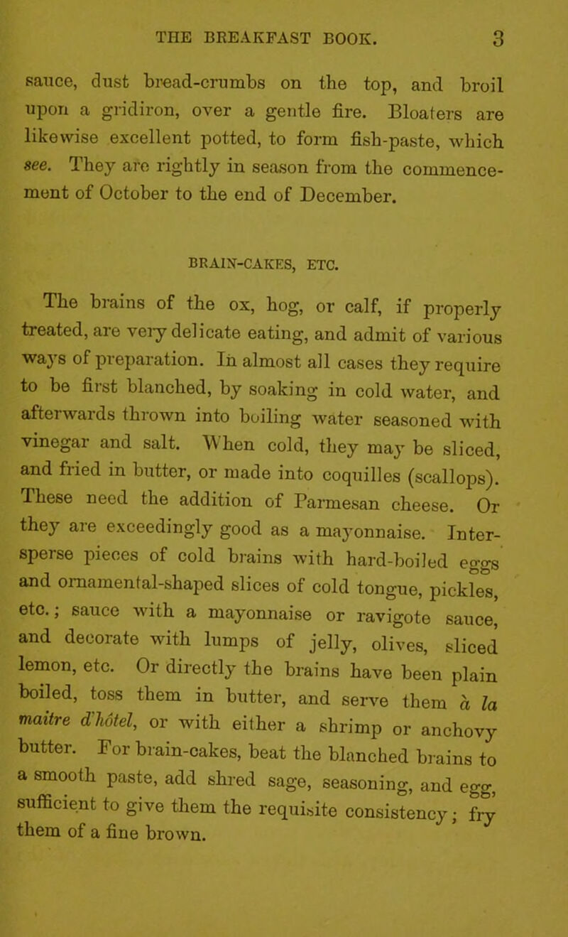 sauce, dust bread-crumbs on the top, and broil upon a gridiron, over a gentle fire. Bloafers are likewise excellent potted, to form fish-paste, which see. Ihey are rightly in season from the commence- ment of October to the end of December. BRAIN-CAKES, ETC. The brains of the ox, hog, or calf, if properly treated, are very delicate eating, and admit of various ways of preparation. In almost all cases they require to be first blanched, by soaking in cold water, and afterwards thrown into boiling water seasoned with vinegar and salt. W hen cold, they may be sliced, and fiied in butter, or made into coquilles (scallops). These need the addition of Parmesan cheese. Or they are exceedingly good as a mayonnaise. Inter- sperse pieces of cold brains with hard-boiled eggs and ornamental-shaped slices of cold tongue, pickles, etc.; sauce with a mayonnaise or ravigote sauce, and decorate with lumps of jelly, olives, sliced lemon, etc. Or directly the brains have been plain boiled, toss them in butter, and serve them a la maitre d’hotel, or with either a shrimp or anchovy butter. For brain-cakes, beat the blanched brains to a smooth paste, add shred sage, seasoning, and egg, sufficient to give them the requisite consistency; fry them of a fine brown.