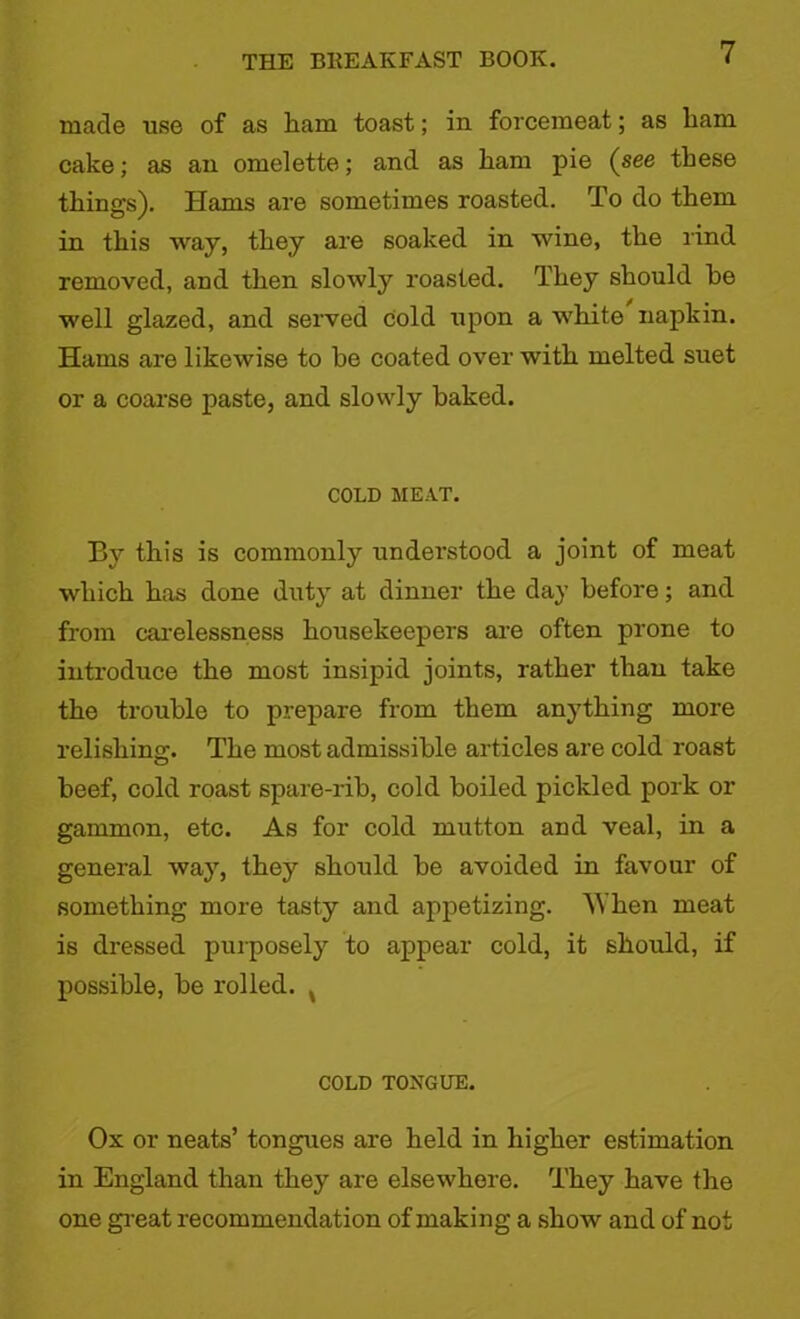 made use of as ham toast; in forcemeat; as ham cake; as an omelette; and as ham pie (see these things). Hams are sometimes roasted. To do them in this way, they are soaked in wine, the rind removed, and then slowly roasted. They should be well glazed, and served Cold upon a white napkin. Hams are likewise to he coated over with melted suet or a coarse paste, and slowly baked. COLD MEAT. By this is commonly understood a joint of meat which has done duty at dinner the day before; and from carelessness housekeepers are often prone to introduce the most insipid joints, rather thau take the trouble to prepare from them anything more relishing:. The most admissible articles are cold roast beef, cold roast spare-rib, cold boiled pickled pork or gammon, etc. As for cold mutton and veal, in a general way, they should be avoided in favour of something more tasty and appetizing. When meat is dressed purposely to appear cold, it should, if possible, be rolled. x COLD TONGUE. Ox or neats’ tongues are held in higher estimation in England than they are elsewhere. They have the one great recommendation of making a show and of not