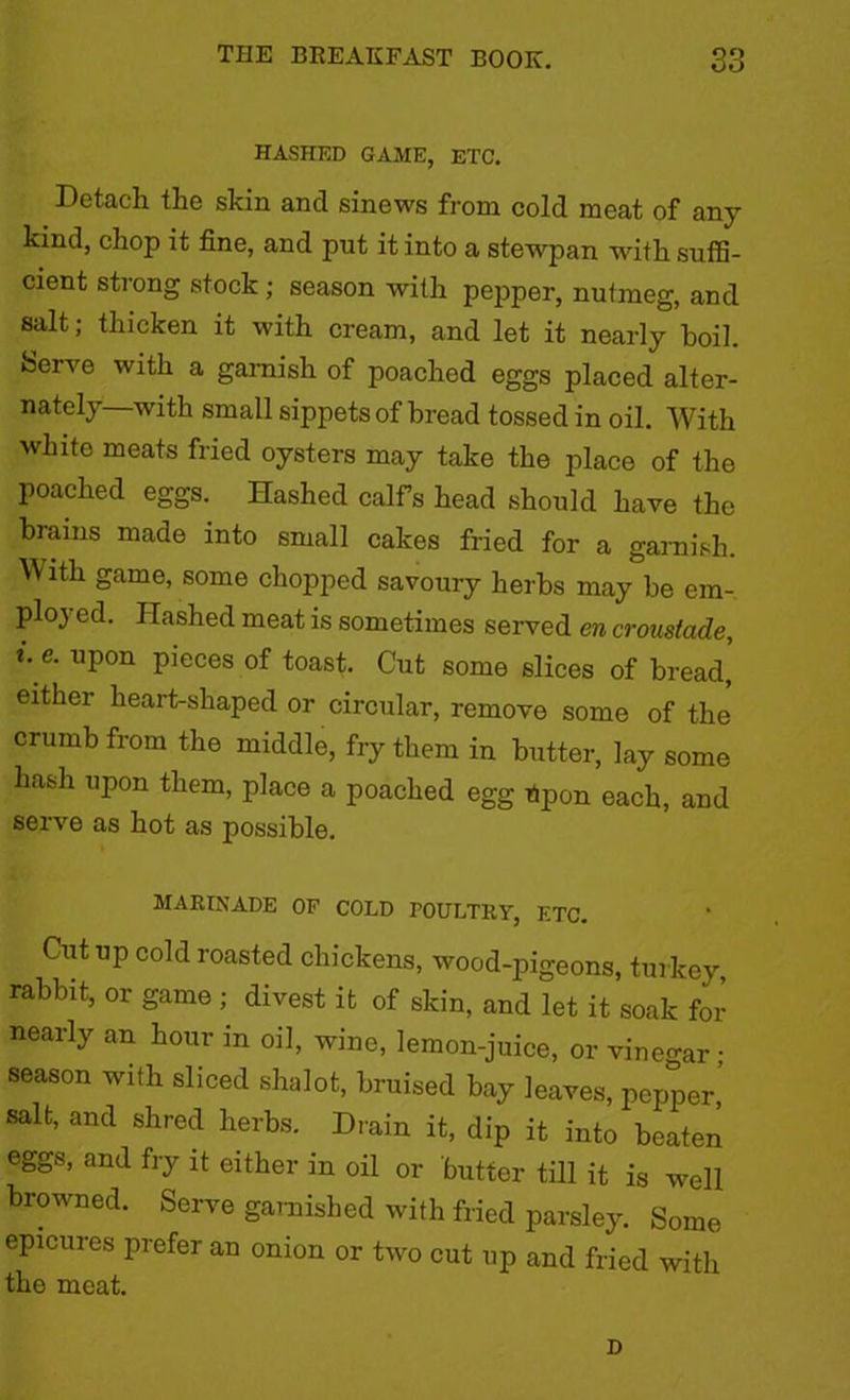 HASHED GAME, ETC. Detach the skin ancl sinews from cold meat of any kind, chop it fine, and put it into a stewpan •with suffi- cient strong stock; season with pepper, nutmeg, and salt; thicken it with cream, and let it nearly boil. Serve with a garnish of poached eggs placed alter- nately—with small sippets of bread tossed in oil. With white meats fried oysters may take the place of the poached eggs. Hashed calf’s head should have the brains made into small cakes fried for a garnish. With game, some chopped savoury herbs may be em- ployed. Hashed meat is sometimes served en croustade, i.e. upon pieces of toast. Cut some slices of bread, either heart-shaped or circular, remove some of the crumb from the middle, fry them in butter, lay some hash upon them, place a poached egg Upon each, and serve as hot as possible. marinade of cold poultry, etc. Cutup cold roasted chickens, wood-pigeons, turkey, rabbit, or game ; divest it of skin, and let it soak for nearly an hour in oil, wine, lemon-juice, or vinegar • season with sliced shalot, bruised bay leaves, pepper,’ salt, and shred herbs. Drain it, dip it into beaten eggs, and fry it either in oil or butter till it is well browned. Serve garnished with fried parsley. Some epicures prefer an onion or two cut up and fried with the meat. D