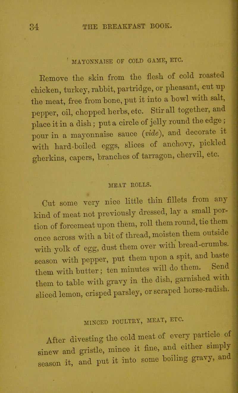 ' MAYONNAISE OF COLD GAME, ETC. Remove tlie skin from the flesh of cold roasted chicken, turkey, rabbit, partridge, or pheasant, cut up the meat, free from bone, put it into a bowl with salt, pepper, oil, chopped herbs, etc. Stir all together, and place it in a dish; put a circle of jelly round the edge ; pour in a mayonnaise sauce (vide), and decorate it with hard-boiled eggs, slices of anchovy, pickled gherkins, capers, branches of tarragon, chervil, etc. MEAT ROLLS. Cut some very nice little thin fillets from any kind of meat not previously dressed, lay a small por- tion of forcemeat upon them, roll them round, tie them once across with a bit of thread, moisten them outside with yolk of egg, dust them over with bread-crumbs, season with pepper, put them upon a spit, and baste them with butter; ten minutes will do them, ben them to table with gravy in the dish, garnished with sliced lemon, crisped parsley, or scraped horse-radish. minced poultry, meat, etc. After divesting the cold meat of every particle of sinew and gristle, mince it fine, and either simply season it, and put it into some boiling gravy, and