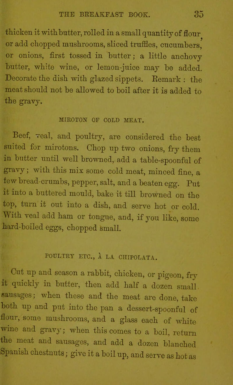 thicken it with butter, rolled in a small quantity of flour or add chopped mushrooms, sliced truffles, cucumbers, or onions, first tossed in butter; a little anchovy butter, white wine, or lemon-juice may be added. Decorate the dish with glazed sippets. Remark : the meat should not be allowed to boil after it is added to the gravy. MIR0T0N OF COLD MEAT. Beef, veal, and poultry, are considered the best suited for mirotons. Chop up two onions, fry them in butter until well browned, add a table-spoonful of gravy; with this mix some cold meat, minced fine, a tew bread-crumbs, pepper, salt, and a beaten egg. Put it into a buttered mould, bake it till browned on the top, turn it out into a dish, and serve hot or cold. With veal add ham or tongue, and, if you like, some hard-boiled eggs, chopped small. POULTRY ETC., A LA CHIPOLATA. Cut up and season a rabbit, chicken, or pigeon, fry it quickly in butter, then add half a dozen small. sausages; when these and the meat are done, take both up and put into the pan a dessert-spoonful of flour, some mushrooms, and a glass each of white wino and gravy; when this comes to a boil, return the meat and sausages, and add a dozen blanched Spanish chestnuts; give it a boil up, and serve as hot as