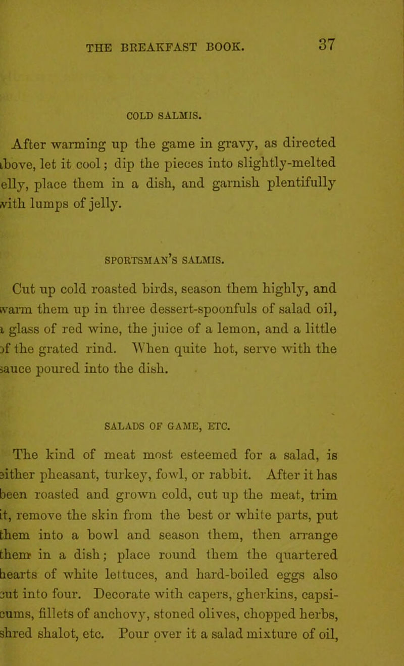 COLD SALMIS. After warming up the game in gravy, as directed ihove, let it cool; dip the pieces into slightly-melted elly, place them in a dish, and garnish plentifully fvith lumps of jelly. sportsman’s salmis. Cut up cold roasted birds, season them highly, and svarm them up in three dessert-spoonfuls of salad oil, i glass of red wine, the juice of a lemon, and a little rf the grated rind. When quite hot, serve with the sauce poured into the dish. SALADS OF GAME, ETC. The kind of meat most esteemed for a salad, is cither pheasant, turkey, fowl, or rabbit. After it has been roasted and grown cold, cut up the meat, trim it, remove the skin from the best or white parts, put them into a bowl and season them, then arrange them in a dish; place round them the quartered hearts of white lettuces, and hard-boiled eggs also cut into four. Decorate with capers, gherkins, capsi- cums, fillets of anchovy, stoned olives, chopped herbs, shred shalot, etc. Pour over it a salad mixture of oil,