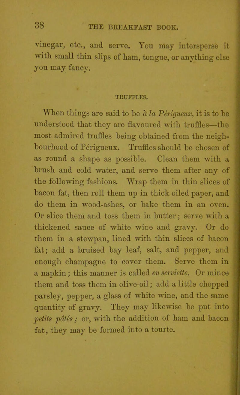 vinegar, etc., and serve. You may intersperse it witli small thin slips of ham, tongue, or anything else you may fancy. TRUFFLES. When things are said to he a la Perigueux, it is to he understood that they are flavoured with truffles—the most admired truffles being obtained from the neigh- bourhood of Perigueux. Truffles should be chosen of as round a shape as possible. Clean them with a brush and cold water, and serve them after any of the following fashions. Wrap them in thin slices of bacon fat, then roll them up in thick oiled paper, and do them in wood-ashes, or bake them in an oven. Or slice them and toss them in butter; serve with a thickened sauce of white wine and gravy. Or do them in a stewpan, lined with thin slices of bacon fat; add a bruised bay leaf, salt, and pepper, and enough champagne to cover them. Serve them in a napkin; this manner is called en serviette. Or mince them and toss them in olive-oil; add a little chopped parsley, pepper, a glass of white wine, and the same quantity of gravy. They may likewise be put into petits pates; or, with the addition of ham and baccn fat, they maj7 be formed into a tourte.