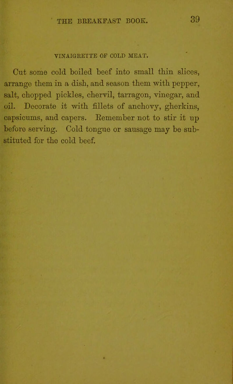 VINAIGRETTE OF COLD MEAT. Cut some cold boiled beef into small thin slices, arrange them in a dish, and season them with pepper, salt, chopped pickles, chervil, tarragon, vinegar, and oil. Decorate it with fillets of anchov}’-, gherkins, capsicums, and capers. Eemember not to stir it up before serving. Cold tongue or sausage may be sub- stituted for the cold heef.