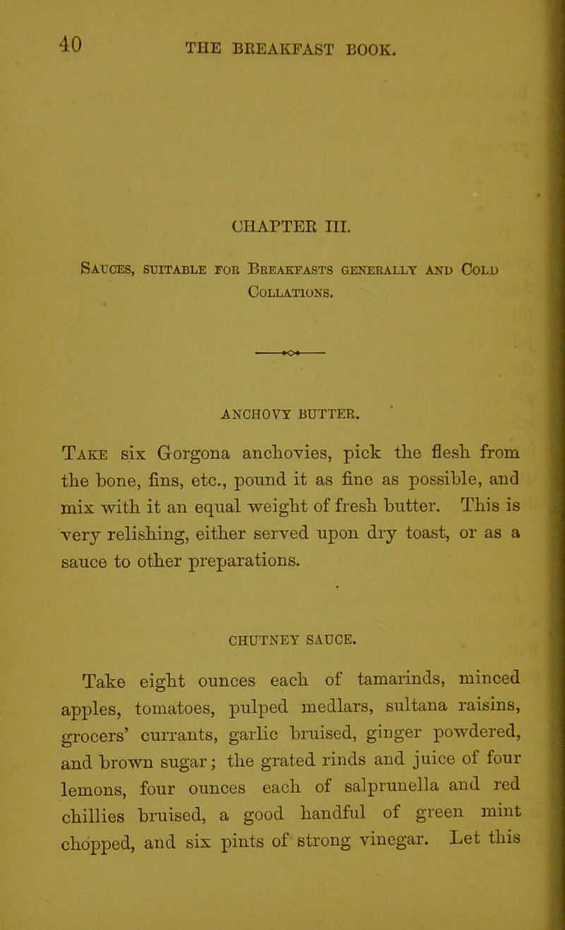 CHAPTER III. Sauces, suitable fob Breakfasts generally and Cold Collations. ANCHOVY BUTTER. Take six Gorgona anchovies, pick the flesh from the hone, fins, etc., pound it as fine as possible, and mix with it an equal weight of fresh butter. This is very relishing, either served upon dry toast, or as a sauce to other preparations. CHUTNEY SAUCE. Take eight ounces each of tamarinds, minced apples, tomatoes, pulped medlars, sultana raisins, grocers’ currants, garlic bruised, ginger powdered, and brown sugar; the grated rinds and juice of four lemons, four ounces each of salprunella and red chillies bruised, a good handful of green mint chopped, and six pints of strong vinegar. Let this
