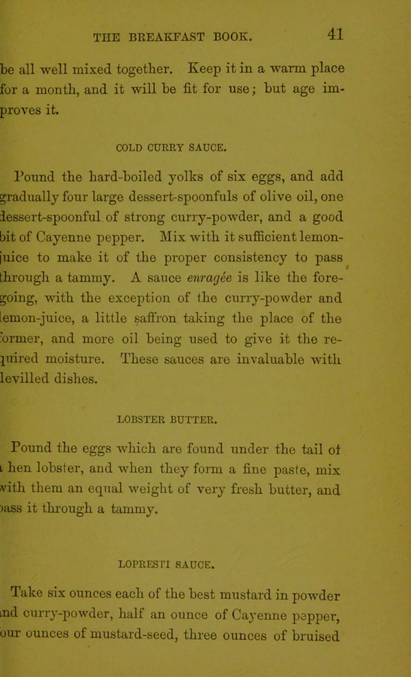 be all well mixed together. Keep it in a warm place for a month, and it will be fit for use; but age im- proves it. COLD CURRY SAUCE. Pound the hard-boiled yolks of six eggs, and add gradually four large dessert-spoonfuls of olive oil, one dessert-spoonful of strong curry-powder, and a good bit of Cayenne pepper. Mix with it sufficient lemon- iuice to make it of the proper consistency to pass through a tammy. A sauce enragee is like the fore- going, with the exception of the curry-powder and iemon-juice, a little saffron taking the place of the •ormer, and more oil being used to give it the re- quired moisture. These sauces are invaluable with levilled dishes. LOBSTER BUTTER. Pound the eggs which are found under the tail of l hen lobster, and when they form a fine paste, mix -vith them an equal weight of very fresh butter, and )ass it through a tammy. LOPRESTI SAUCE. Take six ounces each of the best mustard in powder md curry-powder, half an ounce of Cayenne pepper, our ounces of mustard-seed, three ounces of bruised