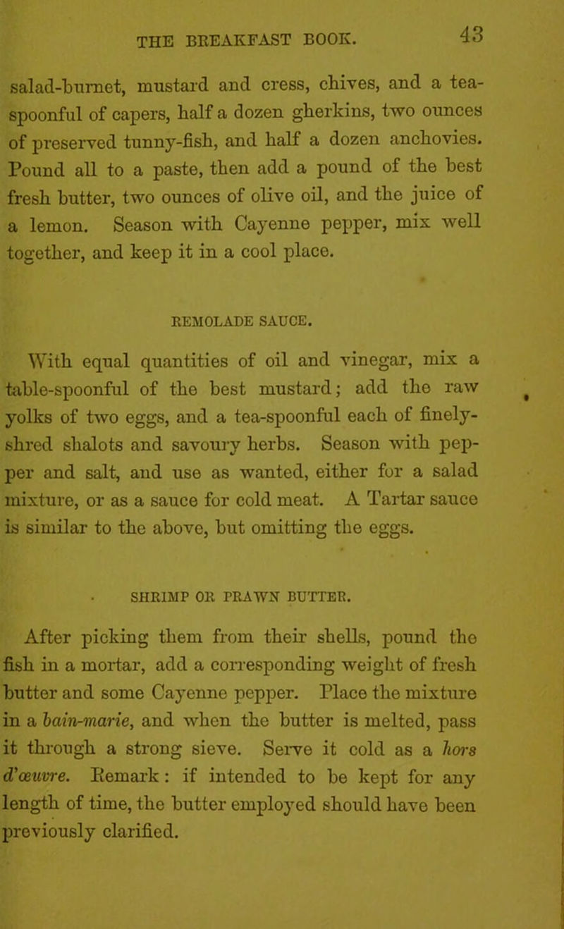 salad-bumet, mustard and cress, chives, and a tea- spoonful of capers, half a dozen gherkins, two ounces of preserved tunny-fish, and half a dozen anchovies. Pound all to a paste, then add a pound of the best fresh butter, two ounces of olive oil, and the juice of a lemon. Season with Cayenne pepper, mix well together, and keep it in a cool place. REM0LADE SAUCE. With equal quantities of oil and vinegar, mix a table-spoonful of the best mustard; add the raw yolks of two eggs, and a tea-spoonful each of finely- shred shalots and savoury herbs. Season with pep- per and salt, and use as wanted, either for a salad mixture, or as a sauce for cold meat. A Tartar sauce is similar to the above, but omitting the eggs. SHRIMP OR TRAWN BUTTER. After picking them from their shells, pound the fish in a mortar, add a corresponding weight of fresh butter and some Cayenne pepper. Place the mixture in a bain-marie, and when the butter is melted, pass it through a strong sieve. Servo it cold as a hois d’ceuvre. Remark : if intended to be kept for any length of time, the butter employed should have been previously clarified.