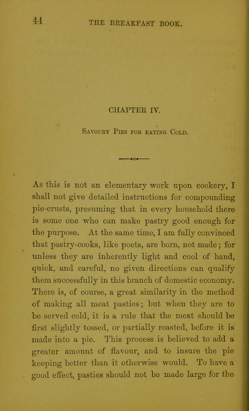 CHAPTER IV. Savoury Pies for eating Cold. As this is not an elementary work upon cookery, I shall not give detailed instructions for compounding pie-crusts, presuming that in every household there is some one who can make pastry good enough for the purpose. At the same time, I am fully convinced that pastry-cooks, like poets, are bom, not made; for unless they are inherently light and cool of hand, quick, and careful, no given directions can qualify them successfully in this branch of domestic economy. There is, of course, a great similarity in the method of making all meat pasties; hut when they are to he served cold, it is a rule that the meat should be first slightly tossed, or partially roasted, before it is made into a pie. This process is believed to add a greater amount of flavour, and to insure the pie keeping better than it otherwise would. To have a good effect, pasties should not be made large for the