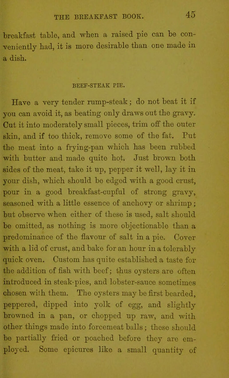 breakfast table, and when a raised pie can be con- veniently had, it is more desirable than one made in a dish. BEEF-STEAK PIE. Have a very tender rump-steak; do not beat it if you can avoid it, as beating only draws out the gravy. Cut it into moderately small pieces, trim off the outer skin, and if too thick, remove some of the fat. Tut the meat into a frying-pan which has been rubbed with butter and made quite hot. Just brown both sides of the meat, take it up, pepper it well, lay it in your dish, which should be edged with a good crust, pour in a good breakfast-cupful of strong gravy, seasoned with a little essence of anchovy or shrimp; but observe when either of these is used, salt should be omitted, as nothing is more objectionable than a predominance of the flavour of salt in a pie. Cover with a lid of crust, and bake for an hour in a tolerably quick oven. Custom has quite established a taste for the addition of fish with beef; thus oysters are often introduced in steak-pies, and lobster-sauce sometimes chosen with them. The oysters may be first bearded, peppered, dipped into yolk of egg, and slightly browned in a pan, or chopped up raw, and with other things made into forcemeat balls ; these should be partially fried or poached before they are em- ployed. Some epicures like a small quantity of