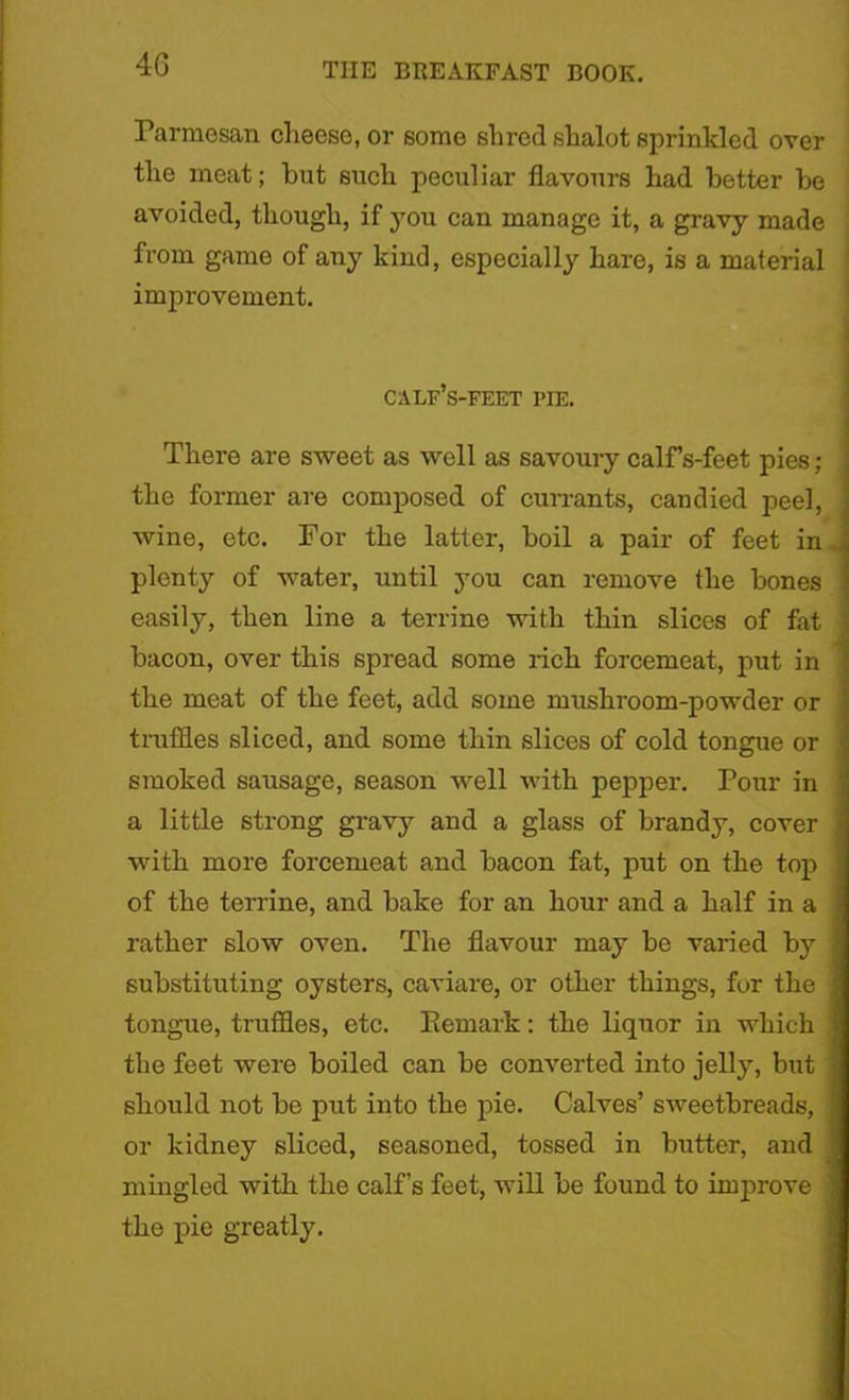 Parmesan cheese, or some shred shalot sprinkled over the meat; but such peculiar flavours had better be avoided, though, if you can manage it, a gravy made from game of any kind, especially hare, is a material improvement. calf’s-feet pie. There are sweet as well as savoury calfs-feet pies ; the former are composed of currants, candied peel, wine, etc. For the latter, boil a pair of feet in plenty of water, until you can remove the bones easily, then line a terrine with thin slices of fat bacon, over this spread some rich forcemeat, put in the meat of the feet, add some mushroom-powder or truffles sliced, and some thin slices of cold tongue or smoked sausage, season well with pepper. Pour in a little strong gravy and a glass of brandy, cover with more forcemeat and bacon fat, put on the top of the terrine, and bake for an hour and a half in a rather slow oven. The flavour may be varied by substituting oysters, caviare, or other things, fur the tongue, truffles, etc. Remark; the liquor in which the feet were boiled can be converted into jelly, but should not be put into the pie. Calves’ sweetbreads, or kidney sliced, seasoned, tossed in butter, and mingled with the calf’s feet, will be found to imjirove the pie greatly.