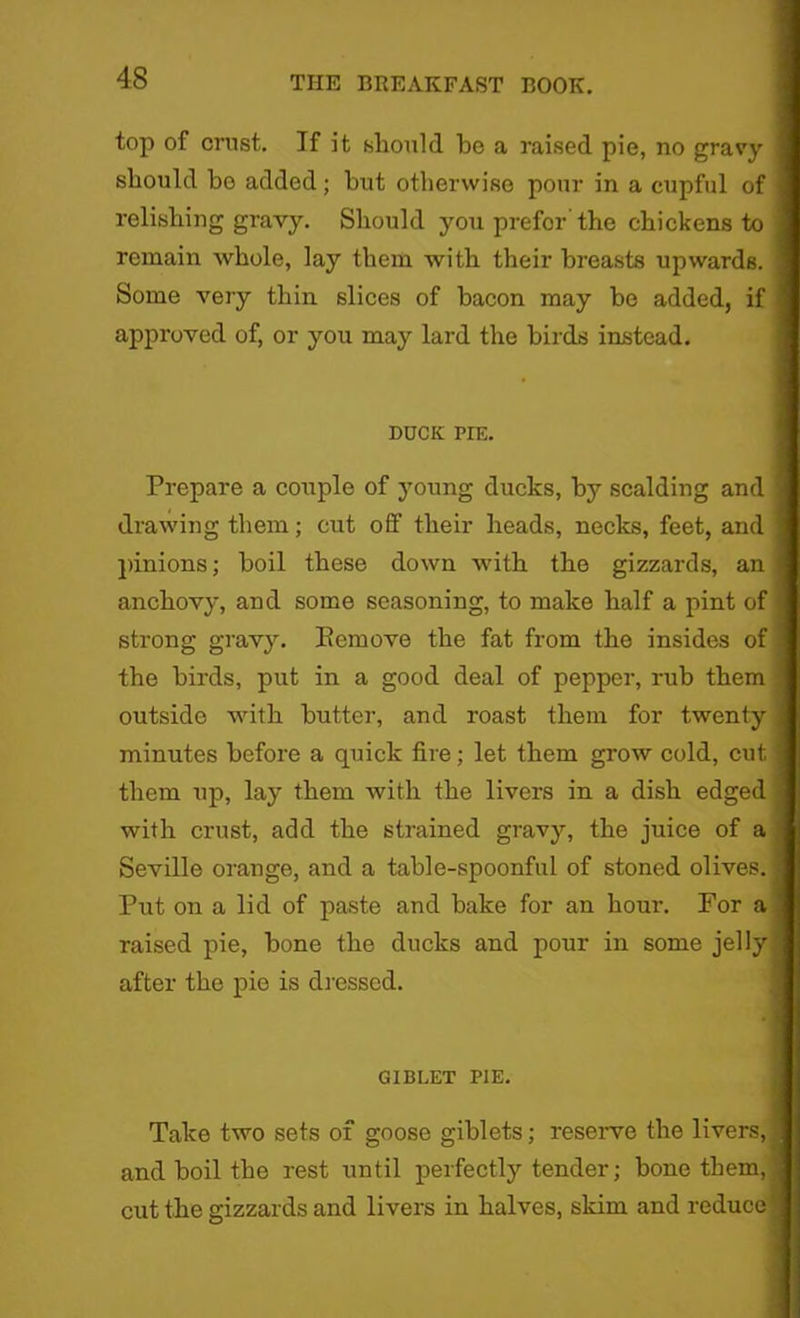 top of crust. If it should he a raised pie, no gravy should be added; hut otherwise pour in a cupful of relishing gravy. Should you prefor the chickens to remain whole, lay them with their breasts upwards. Some very thin slices of bacon may be added, if approved of, or you may lard the birds instead. DUCK PIE. Prepare a couple of young ducks, by scalding and drawing them; cut off their heads, necks, feet, and pinions; boil these down with the gizzards, an anchovy, and some seasoning, to make half a pint of strong gravy. Remove the fat from the insides of the birds, put in a good deal of pepper, rub them outside with butter, and roast them for twenty minutes before a quick fire; let them grow cold, cut them up, lay them with the livers in a dish edged with crust, add the strained gravy, the juice of a Seville orange, and a table-spoonful of stoned olives. Put on a lid of paste and hake for an hour. For a raised pie, hone the ducks and pour in some jelly after the pie is dressed. G1BLET PIE. Take two sets of goose giblets; reserve the livers, and boil the rest until perfectly tender; bone them, cut the gizzards and livers in halves, skim and reduce j