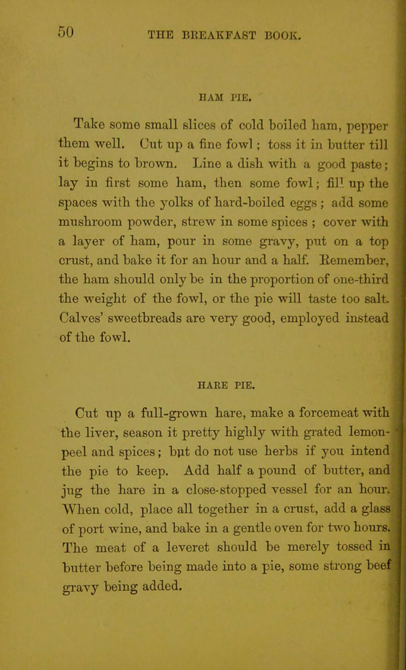 HAM PIE. Take some small slices of cold boiled bam, pepper them well. Cut up a fine fowl; toss it in butter till it begins to brown. Line a dish with a good paste; lay in first some ham, then some fowl; fill up the spaces with the yolks of hard-boiled eggs ; add some mushroom powder, strew in some spices ; cover with a layer of ham, pour in some gravy, put on a top crust, and bake it for an hour and a half. Eemember, the ham should only be in the proportion of one-third the weight of the fowl, or the pie will taste too salt. Calves’ sweetbreads are very good, employed instead of the fowl. HARE PIE. Cut up a full-grown hare, make a forcemeat with the liver, season it pretty highly with grated lemon- peel and spices; bjit do not use herbs if you intend the pie to keep. Add half a pound of butter, and jug the hare in a close-stopped vessel for an hour. When cold, place all together in a crust, add a glass of port wine, and bake in a gentle oven for two hours. The meat of a leveret should be merely tossed in butter before being made into a pie, some strong beef gravy being added.
