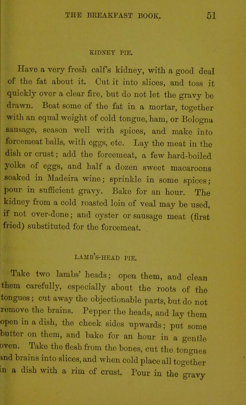 KIDNEY PIE. Have a very fresh calfs kidney, with a good deal of the fat about it. Cut it into slices, and. toss it quickly over a clear fire, but do not let the gravy be drawn. Beat some of the fat in a mortar, together with an equal weight of cold tongue, ham, or Bologna sausage, season well with spices, and make into forcemeat balls, with eggs, etc. Lay the meat in the dish or crust; add the forcemeat, a few hard-boiled yolks of eggs, and half a dozen sweet macaroons soaked in Madeira wine; sprinkle in some spices; pour in sufficient gravy. Bake for an hour. The kidney from a cold roasted loin of veal may be used, if not over-done; and oyster or sausage meat (first fried) substituted for the forcemeat. lamb’s-head pie. Take two lambs’ heads; open them, and clean them carefully, especially about the roots of the tongues; cut away the objectionable parts, but do not remove the brains. Pepper the heads, and lay them open in a dish, the cheek sides upwards; put some butter on them, and bake for an hour in a gentle oven. Take the flesh from the bones, cut the tongues and brains into slices, and when cold place all together in a dish with a rim of crust. Pour in the gravy