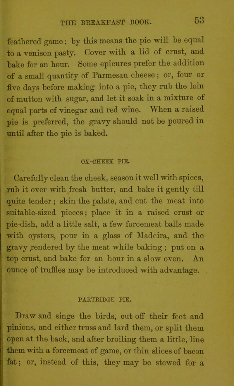 feathered game; by this means the pie will be equal to a venison pasty. Cover with a lid of crust, and balce for an hour. Some epicures prefer the addition of a small quantity of Parmesan cheese; or, four or five days before making into a pie, they rub the loin of mutton with sugar, and let it soak in a mixture of equal parts of vinegar and red wine. When a raised pie is preferred, the gravy should not be poured in until after the pie is baked. OX-CHEEK PIE. Carefully clean the cheek, season it well with spices, rub it over with fresh butter, and bake it gently till quite tender ; skin the palate, and cut the meat into suitable-sized pieces; place it in a raised crust or pie-dish, add a little salt, a few forcemeat balls made with oysters, pour in a glass of Madeira, and the gravy Rendered by the meat while baking ; put on a top crust, and bake for an hour in a slow oven. An ounce of truffles may be introduced with advantage. PARTRIDGE PIE. Draw and singe the birds, cut off their feet and pinions, and either truss and lard them, or split them open at the back, and after broiling them a little, line them with a forcemeat of game, or thin slices of bacon fat; or, instead of this, they may bo stewed for a