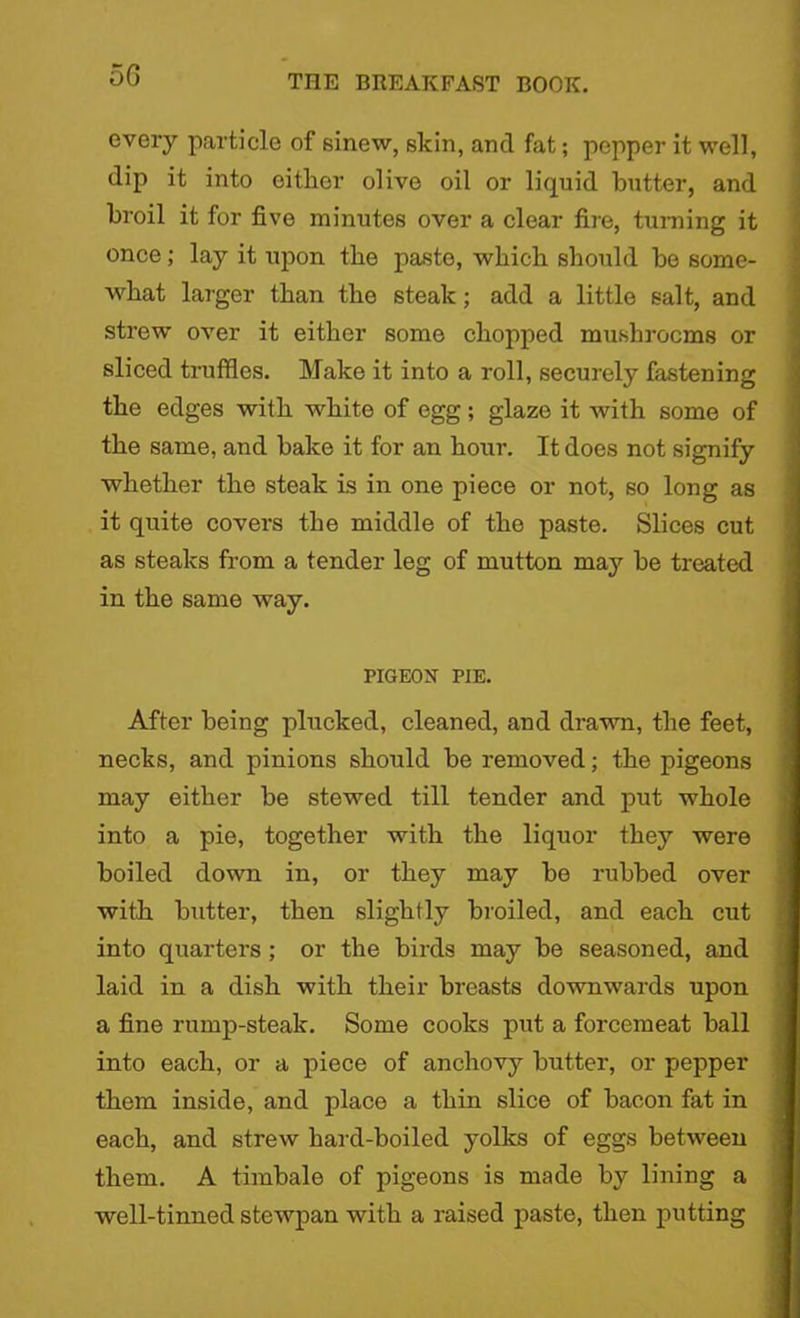 5G every particle of sinew, skin, and fat; pepper it well, dip it into either olive oil or liquid butter, and broil it for five minutes over a clear fire, turning it once; lay it upon the paste, which should he some- what larger than the steak; add a little salt, and strew over it either some chopped mushrooms or sliced truffles. Make it into a roll, securely fastening the edges with white of egg; glaze it with some of the same, and hake it for an hour. It does not signify whether the steak is in one piece or not, so long as it quite covers the middle of the paste. Slices cut as steaks from a tender leg of mutton may he treated in the same way. PIGEON PIE. After being plucked, cleaned, and drawn, the feet, necks, and pinions should be removed; the pigeons may either be stewed till tender and put whole into a pie, together with the liquor they were boiled down in, or they may he rubbed over with butter, then slightly broiled, and each cut into quarters ; or the birds may be seasoned, and laid in a dish with their breasts downwards upon a fine rump-steak. Some cooks put a forcemeat ball into each, or a piece of anchovy butter, or pepper them inside, and place a thin slice of bacon fat in each, and strew hard-boiled yolks of eggs between them. A timbale of pigeons is made by lining a well-tinned stewpan with a raised paste, then putting