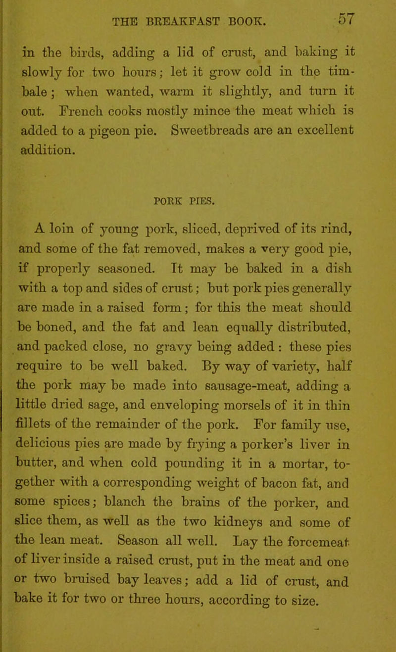in the birds, adding a lid of crust, and baking it slowly for two hours; let it grow cold in the tim- bale ; when wanted, warm it slightly, and turn it out. French cooks mostly mince the meat which is added to a pigeon pie. Sweetbreads are an excellent addition. PORK PIES. A loin of young pork, sliced, deprived of its rind, and some of the fat removed, makes a very good pie, if properly seasoned. It may be baked in a dish with a top and sides of crust; but pork pies generally are made in a raised form ; for this the meat should be boned, and the fat and lean equally distributed, and packed close, no gravy being added : these pies require to be well baked. By way of variety, half the pork may be made into sausage-meat, adding a little dried sage, and enveloping morsels of it in thin fillets of the remainder of the pork. For family use, delicious pies are made by frying a porker’s liver in butter, and when cold pounding it in a mortar, to- gether with a corresponding weight of bacon fat, and some spices; blanch the brains of the porker, and slice them, as well as the two kidneys and some of the lean meat. Season all well. Lay the forcemeat of liver inside a raised crust, put in the meat and one or two bruised bay leaves; add a lid of crust, and bake it for two or three hours, according to size.