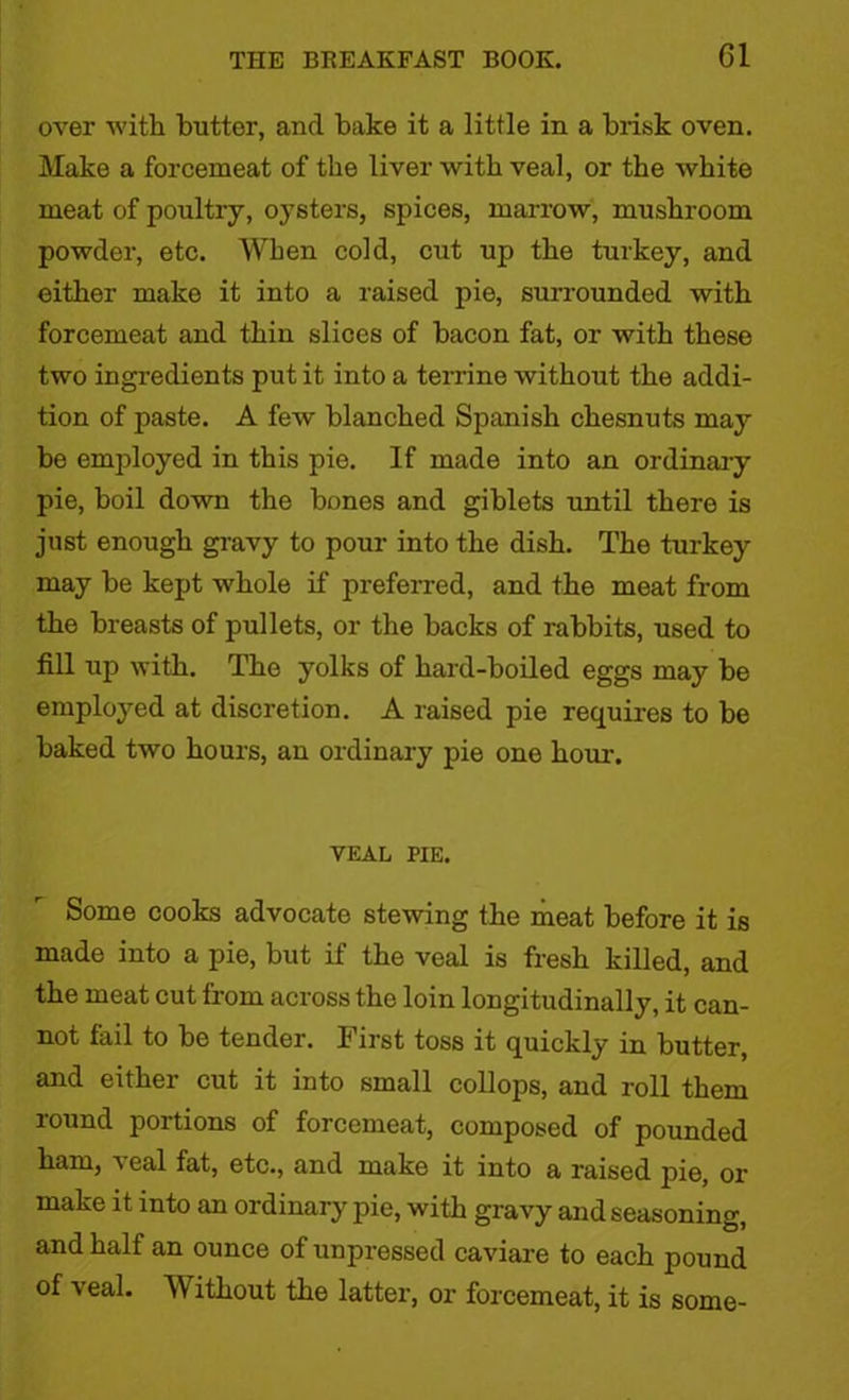 over with butter, and bake it a little in a brisk oven. Make a forcemeat of the liver with veal, or the white meat of poultry, oysters, spices, marrow, mushroom powder, etc. When cold, cut up the turkey, and either make it into a raised pie, surrounded with forcemeat and thin slices of bacon fat, or with these two ingredients put it into a terrine without the addi- tion of paste. A few blanched Spanish chesnuts may be employed in this pie. If made into an ordinary pie, boil down the bones and giblets until there is just enough gravy to pour into the dish. The turkey may be kept whole if preferred, and the meat from the breasts of pullets, or the backs of rabbits, used to fill up with. The yolks of hard-boiled eggs may be employed at discretion. A raised pie requires to be baked two hours, an ordinary pie one hour. VEAL PIE. Some cooks advocate stewing the meat before it is made into a pie, but if the veal is fresh killed, and the meat cut from across the loin longitudinally, it can- not fail to be tender. First toss it quickly in butter, and either cut it into small collops, and roll them round portions of forcemeat, composed of pounded ham, s eal fat, etc., and make it into a raised pie, or make it into an ordinary pie, with gravy and seasoning, and half an ounce of unpressed caviare to each pound of veal. Without the latter, or forcemeat, it is some-