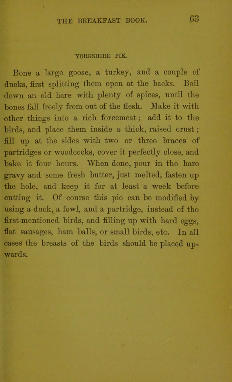 YORKSHIRE PIE. Bone a large goose, a turkey, and a conple of ducks, first splitting them open at tlie backs. Boil down an old hare with plenty of spices, until the bones fall freely from out of the flesh. Make it with other things into a rich forcemeat; add it to the birds, and place them inside a thick, raised crust ; fill up at the sides with two or three braces of partridges or woodcocks, cover it perfectly close, and bake it four hours. When done, pour in the hare gravy and some fresh butter, just molted, fasten up the hole, and keep it for at least a week before cutting it. Of course this pie can be modified by using a duck, a fowl, and a partridge, instead of the first-mentioned birds, and filling up with hard eggs, flat sausages, ham balls, or small birds, etc. In all cases the breasts of the birds should be placed up- wards.
