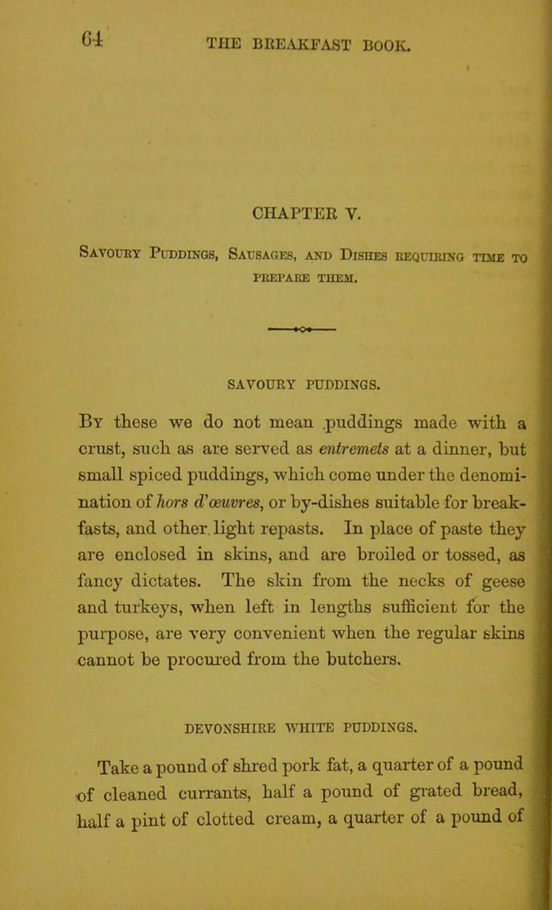 GT CHAPTER V. Savoury Puddings, Sausages, and Dishes requiring time to PREPARE THEM. SAVOURY PUDDINGS. By these we do not mean .puddings made with a crust, such as are served as entremets at a dinner, but small spiced puddings, which come under the denomi- nation of hors d'oeuvres, or by-dishes suitable for break- fasts, and other light repasts. In place of paste they are enclosed in skins, and are broiled or tossed, as fancy dictates. The skin from the necks of geese and turkeys, when left in lengths sufficient for the purpose, are very convenient when the regular skins cannot be procured from the butchers. DEVONSHIRE WHITE PUDDINGS. Take a pound of shred pork fat, a quarter of a pound of cleaned currants, half a pound of grated bread, half a pint of clotted cream, a quarter of a pound of