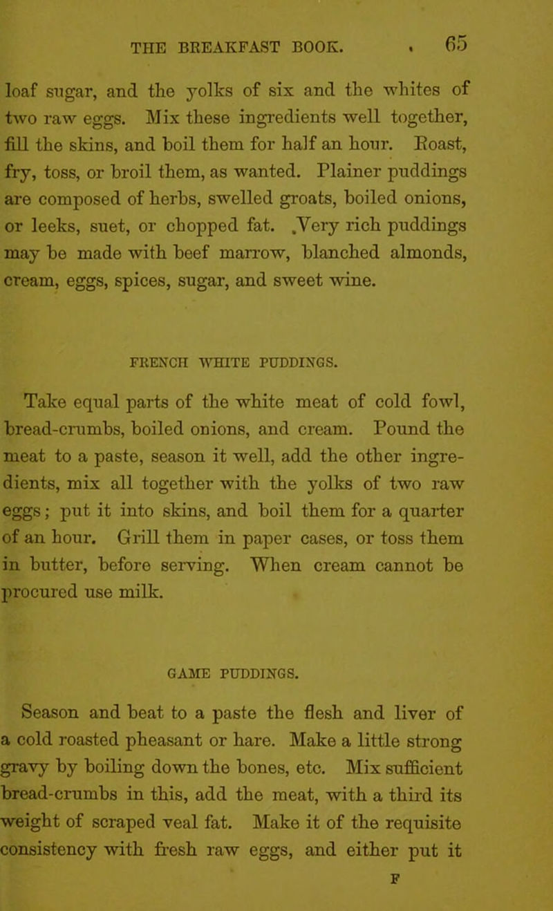 loaf sugar, and the yolks of six and the whites of two raw eggs. Mix these ingredients well together, fill the skins, and boil them for half an hour. Eoast, fry, toss, or broil them, as wanted. Plainer puddings are composed of herbs, swelled groats, boiled onions, or leeks, suet, or chopped fat. .Very rich puddings may be made with beef marrow, blanched almonds, cream, eggs, spices, sugar, and sweet wine. FRENCH WHITE HJDDINGS. Take equal parts of the white meat of cold fowl, bread-crumbs, boiled onions, and cream. Pound the meat to a paste, season it well, add the other ingre- dients, mix all together with the yolks of two raw eggs; put it into skins, and boil them for a quarter of an hour. Grill them in paper cases, or toss them in butter, before serving. When cream cannot be procured use milk. GAME PUDDINGS. Season and beat to a paste the flesh and liver of a cold roasted pheasant or hare. Make a little strong gravy by boiling down the bones, etc. Mix sufficient bread-crumbs in this, add the meat, with a third its weight of scraped veal fat. Make it of the requisite consistency with fresh raw eggs, and either put it F