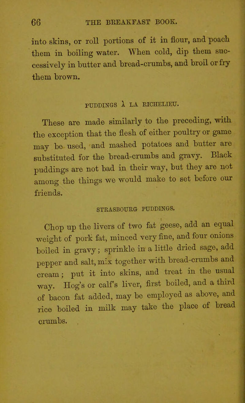 into skins, or roll portions of it in flour, and poach them in boiling water. When cold, dip them suc- cessively in butter and bread-crumbs, and broil or fry them brown. PUDDINGS A LA RICHELIEU. These are made similarly to the preceding, with the exception that the flesh of either poultry or game may be used, and mashed potatoes and buttei are substituted for the bread-crumbs and gravy. Black puddings are not bad in their way, but they are not among the things we would make to set before our friends. STRASBOURG PUDDINGS. Chop up the livers of two fat geese, add an equal weight of pork fat, minced very fine, and four onions boiled in gravy; sprinkle in a little dried sage, add pepper and salt, mix together with bread-crumbs and cream; put it into skins, and treat in the usual way. Hog’s or calf’s liver, first boiled, and a third of bacon fat added, may be employed as above, and rice boiled in milk may take the place of bread crumbs.