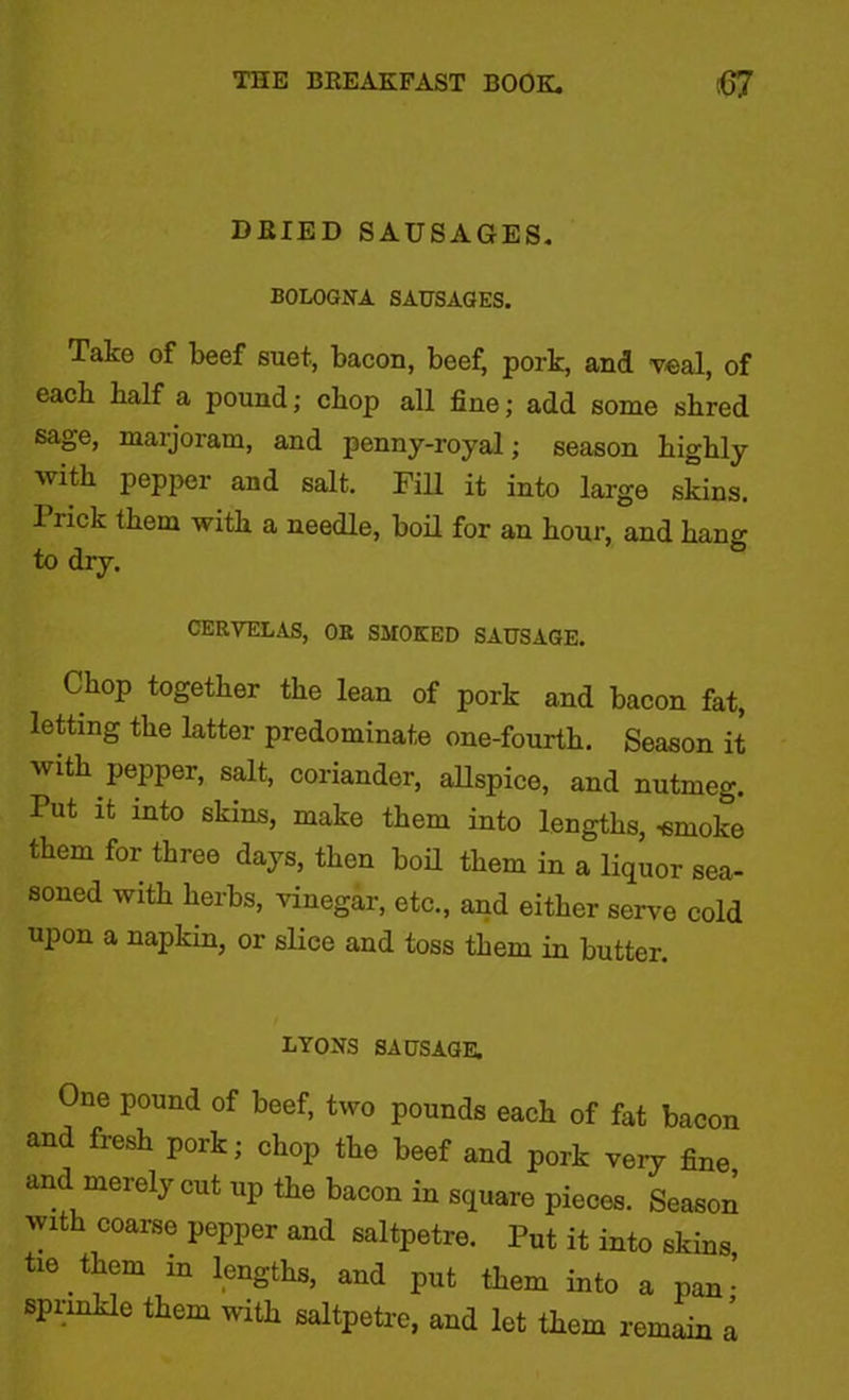 DRIED SAUSAGES. BOLOGNA SAUSAGES. Take of beef suet, bacon, beef, pork, and veal, of each half a pound; cbop all fine; add some shred sage, marjoram, and penny-royal; season highly with pepper and salt. Fill it into large skins. 1 rick them with a needle, boil for an hour, and hang to dry. CERYELAS, OR SMOKED SAUSAGE. Chop together the lean of pork and bacon fat, letting the latter predominate one-fourth. Season it with pepper, salt, coriander, allspice, and nutmeg. Put it into skins, make them into lengths, -smoke them for three days, then boil them in a liquor sea- soned with herbs, vinegar, etc., and either serve cold upon a napkin, or slice and toss them in butter. LYONS SAUSAGE. One pound of beef, two pounds each of fat bacon and fresh pork; chop the beef and pork very fine and merely cut up the bacon in square pieces. Season with coarse pepper and saltpetre. Put it into skins tie them in lengths, and put them into a pan • sprinkle them with saltpetre, and let them remain a