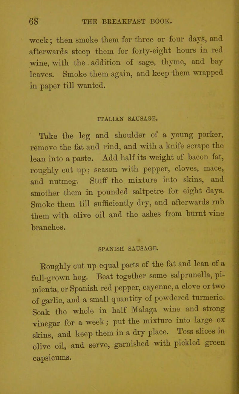week; then smoke them for three or four days, and afterwards steep them for forty-eight hours in red wine, with the addition of sage, thyme, and hay leaves. Smoke them again, and keep them wrapped in paper till wanted. ITALIAN SAUSAGE. Take the leg and shoulder of a young porker, remove the fat and rind, and with a knife scrape the lean into a paste. Add half its weight of bacon fat, roughly cut up; season with pepper, cloves, mace, and nutmeg. Stuff the mixture into skins, and smother them in pounded saltpetre for eight days. Smoke them till sufficiently dry, and afterwards rub them with olive oil and the ashes from burnt vine branches. SPANISH SAUSAGE. Roughly cut up equal parts of the fat and lean of a full-grown hog. Beat together some salpiunella, pi- mienta, or Spanish red pepper, cayenne, a clove or two of garlic, and a small quantity of powdered turmeric. Soak the whole in half Malaga wine and strong vinegar for a week; put the mixture into large ox skins, and keep them in a dry place. Toss slices in olive’ oil, and serve, garnished with pickled green capsicums.