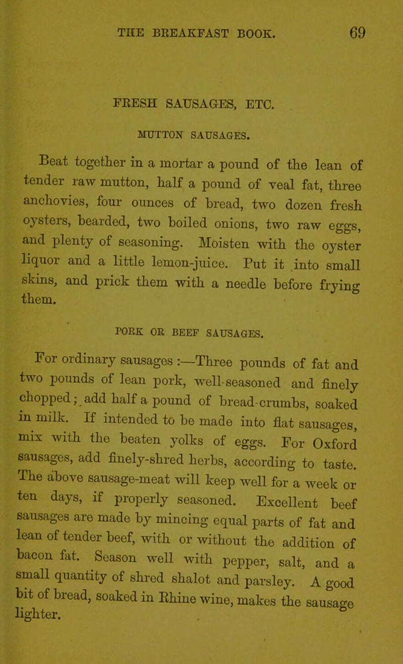 FRESH SAUSAGES, ETC. MUTTON SAUSAGES. Beat together in a mortar a pound of the lean of tender raw mutton, half a pound of veal fat, three anchovies, four ounces of bread, two dozen fresh oysters, bearded, two boiled onions, two raw eggs, and plenty of seasoning. Moisten with the oyster liquor and a little lemon-juice. Put it into small shins, and prick them with a needle before frying them. PORK OR BEEF SAUSAGES. For ordinary sausages Three pounds of fat and two pounds of lean pork, well-seasoned and finely chopped; add half a pound of bread-crumbs, soaked in milk. If intended to be made into flat sausages, mix with the beaten yolks of eggs. For Oxford sausages, add finely-shred herbs, according to taste. The above sausage-meat will keep well for a week or ten days, if properly seasoned. Excellent beef sausages are made by mincing equal parts of fat and lean of tender beef, with or without the addition of bacon fat. Season well with pepper, salt, and a small quantity of shred shalot and parsley. A good bit of bread, soaked in Rhine wine, makes the sausage lighter.