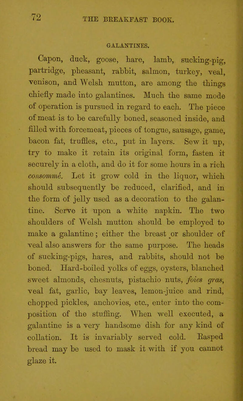 GALANTINES. Capon, duck, goose, hare, lamb, sucking-pig, partridge, pheasant, rabbit, salmon, turkey, veal, venison, and Welsh mutton, are among the things chiefly made into galantines. Much the same mode of operation is pursued in regard to each. The piece of meat is to be carefully boned, seasoned inside, and filled with forcemeat, pieces of tongue, sausage, game, bacon fat, truffles, etc., put in layers. Sew it up, try to make it retain its original form, fasten it securely in a cloth, and do it for some hours in a rich consomme. Let it grow cold in the liquor, which should subsequently bo reduced, clarified, and in the form of jelly used as a decoration to the galan- tine. Serve it upon a white napkin. The two shoulders of Welsh mutton should be employed to make a galantine; either the breast or shoulder of veal also answers for the same purpose. The heads of sucking-pigs, hares, and rabbits, should not be boned. Hard-boiled yolks of eggs, oysters, blanched sweet almonds, chesnuts, pistachio nuts, foies gras, veal fat, garlic, bay leaves, lemon-juice and rind, chopped pickles, anchovies, etc., enter into the com- position of the stuffing. When well executed, a galantine is a very handsome dish for any kind of collation. It is invariably served cold. Easped bread may be used to mask it with if you cannot glaze it.