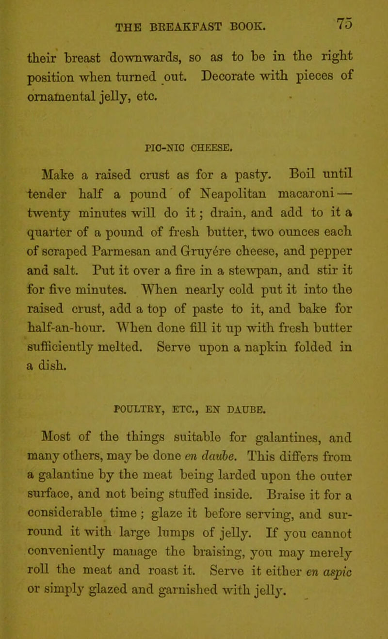 their breast downwards, so as to be in the right position when turned out. Decorate with pieces of ornamental jelly, etc. PIC-HIC CHEESE. Make a raised crust as for a pasty. Boil until tender half a pound of Neapolitan macaroni — twenty minutes will do it; drain, and add to it a quarter of a pound of fresh butter, two ounces each of scraped Parmesan and Gruy6re cheese, and pepper and salt. Put it over a fire in a stewpan, and stir it for five minutes. When nearly cold put it into the raised crust, add a top of paste to it, and bake for half-an-hour. When done fill it up with fresh butter sufticiently melted. Serve upon a napkin folded in a dish. POULTRY, ETC., EH DAUBE. Most of the things suitable for galantines, and many others, may be done an daube. This differs from a galantine by the meat being larded upon the outer surface, and not being stuffed inside. Braise it for a considerable time; glaze it before serving, and sur- round it with large lumps of jelly. If you cannot conveniently manage the braising, you may merely roll the meat and roast it. Serve it either cn aspic or simply glazed and garnished with jelly.