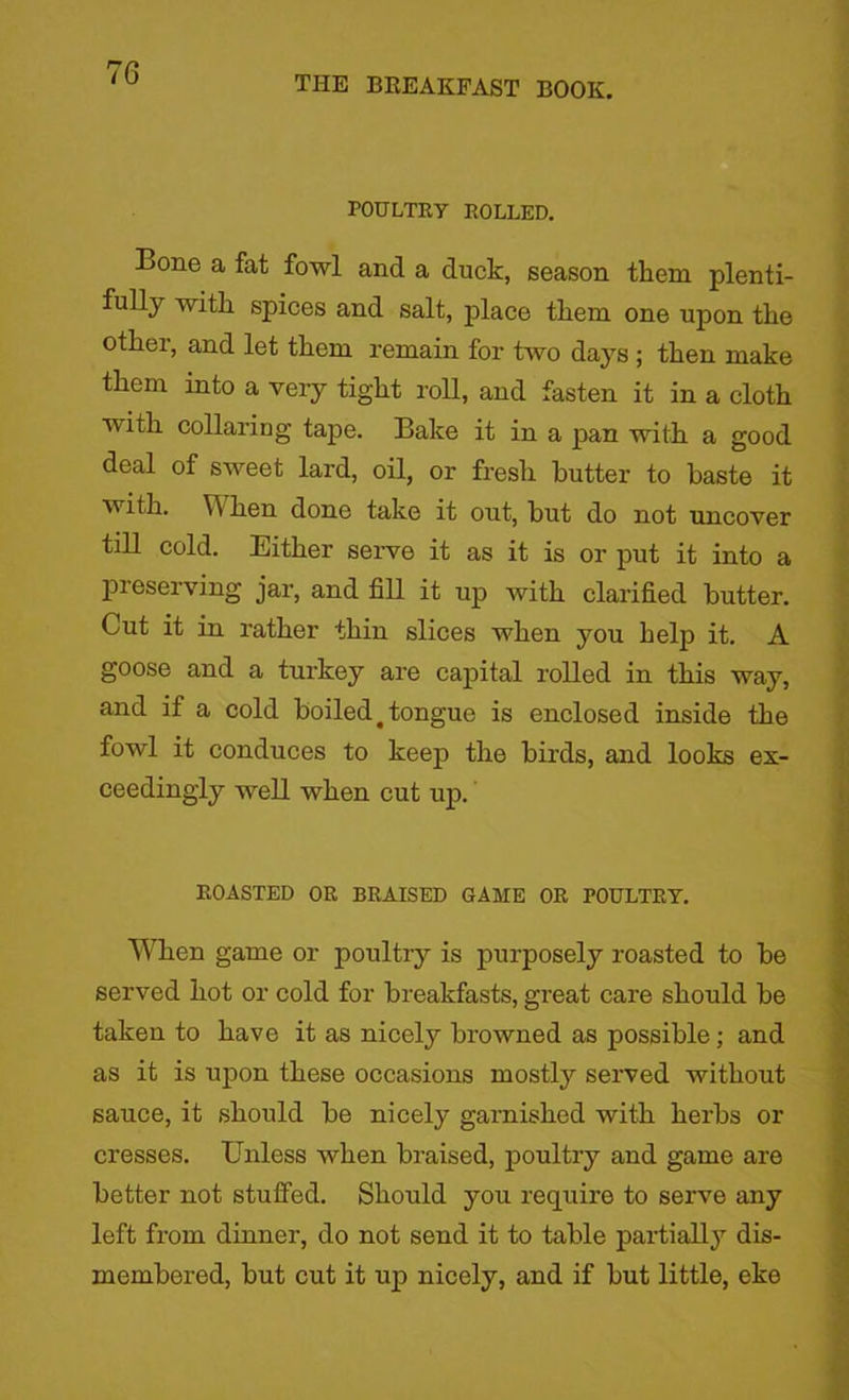 THE BREAKFAST BOOK. POULTRY ROLLED. Bone a fat fowl and a duck, season them plenti- fully with spices and salt, place them one upon the other, and let them remain for two days ; then make them into a very tight roll, and fasten it in a cloth with collaring tape. Bake it in a pan with a good deal of sweet lard, oil, or fresh butter to baste it with. W hen done take it out, but do not uncover till cold. Either serve it as it is or put it into a preserving jar, and fill it up with clarified butter. Cut it in rather thin slices when you help it. A goose and a turkey are capital rolled in this way, and if a cold boiled# tongue is enclosed inside the fowl it conduces to keep the birds, and looks ex- ceedingly well when cut up. ROASTED OR BRAISED GAME OR POULTRY. When game or poultry is purposely roasted to be served hot or cold for breakfasts, great care should be taken to have it as nicely browned as possible; and as it is upon these occasions mostly served without sauce, it should be nicely garnished with herbs or cresses. Unless when braised, poultry and game are better not stuffed. Should you require to serve any left from dinner, do not send it to table partially dis- membered, but cut it up nicely, and if but little, eke