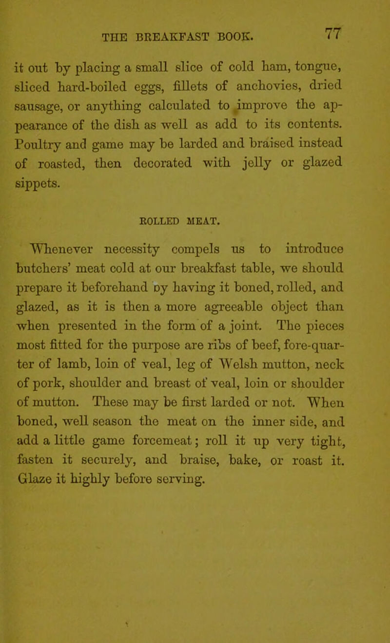 it out by placing a small slice of cold ham, tongue, sliced hard-boiled eggs, fillets of anchovies, dried sausage, or anything calculated to improve the ap- pearance of the dish as well as add to its contents. Poultry and game may be larded and braised instead of roasted, then decorated with jelly or glazed sippets. ROLLED MEAT. Whenever necessity compels us to introduce butchers’ meat cold at our breakfast table, we should prepare it beforehand Dy having it boned, rolled, and glazed, as it is then a more agreeable object than when presented in the form of a joint. The pieces most fitted for the purpose are ribs of beef, fore-quar- ter of lamb, loin of veal, leg of Welsh mutton, neck of pork, shoulder and breast of veal, loin or shoulder of mutton. These may be first larded or not. When boned, well season the meat on the inner side, and add a little game forcemeat; roll it up very tight, fasten it securely, and braise, bake, or roast it. Glaze it highly before serving.