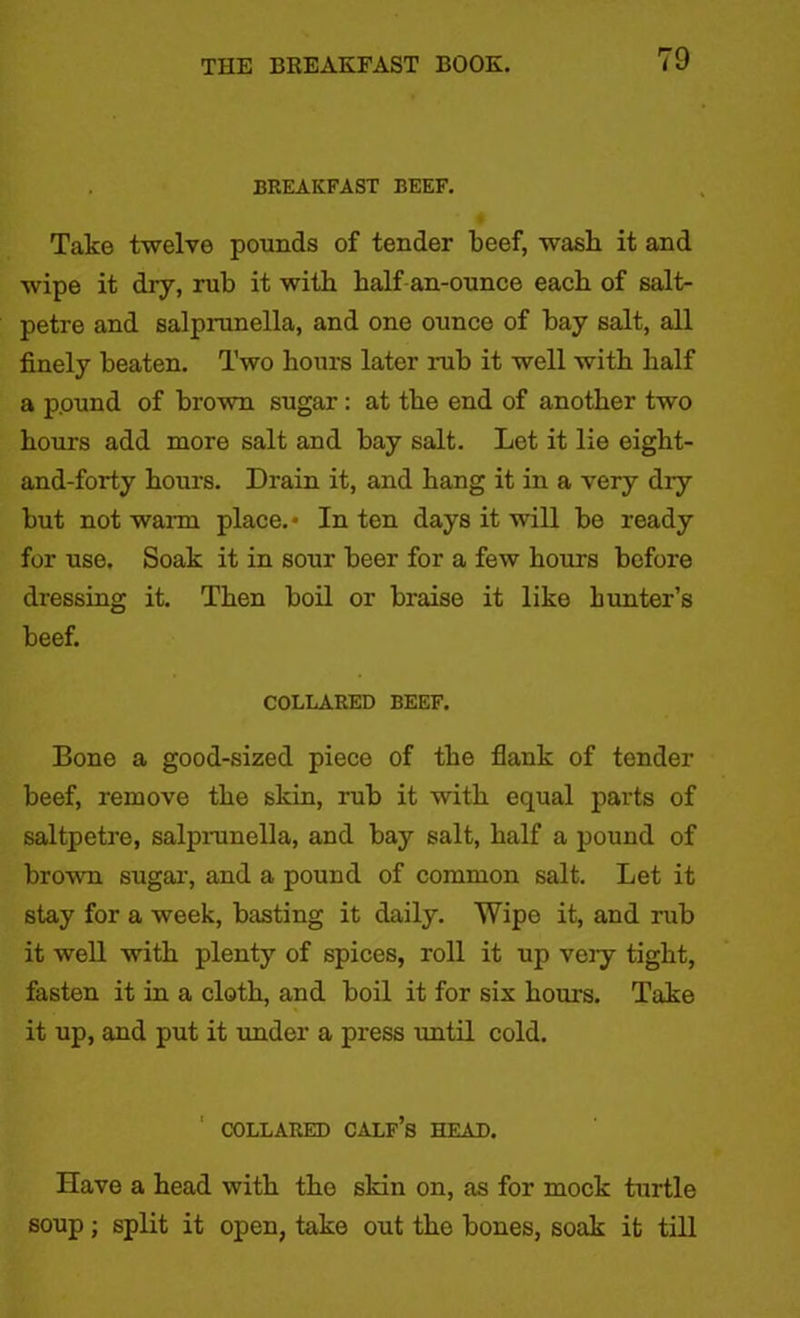 BREAKFAST BEEF. Take twelve pounds of tender beef, wash it and wipe it dry, rub it with half an-ounce each of salt- petre and salprunella, and one ounce of bay salt, all finely beaten. Two hours later nib it well with half a pound of brown sugar : at the end of another two hours add more salt and bay salt. Let it lie eight- and-forty hours. Drain it, and hang it in a very dry but not warm place.* In ten days it will be ready for use. Soak it in sour beer for a few hours before dressing it. Then boil or braise it like hunter’s beef. COLLARED BEEF. Bone a good-sized piece of the flank of tender beef, remove the skin, rub it with equal parts of saltpetre, salprunella, and bay salt, half a pound of brown sugar, and a pound of common salt. Let it stay for a week, basting it daily. Wipe it, and rub it well with plenty of spices, roll it up very tight, fasten it in a cloth, and boil it for six hours. Take it up, and put it under a press until cold. COLLARED CALF’S HEAD. Have a head with the skin on, as for mock turtle soup; split it open, take out tho bones, soak it till